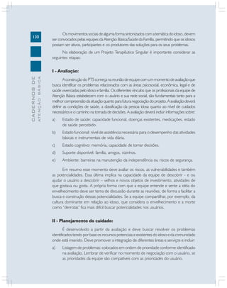 130
CADERNOSDE
ATENÇÃOBÁSICA
Osmovimentossociaisdealgumaformasintonizadoscomatemáticadoidoso,devem
ser convocados pelas equipes da Atenção Básica/Saúde da Família, permitindo que os idosos
possam ser ativos, participantes e co-produtores das soluções para os seus problemas.
Na elaboração de um Projeto Terapêutico Singular é importante considerar as
seguintes etapas:
I - Avaliação:
AconstruçãodoPTScomeçanareuniãodeequipecomummomentodeavaliaçãoque
busca identificar os problemas relacionados com as áreas psicosocial, econômica, legal e de
saúde vivenciadas pelo idoso e família. Os diferentes vínculos que os profissionais da equipe de
Atenção Básica estabelecem com o usuário e sua rede social, são fundamentais tanto para a
melhorcompreensãodasituaçãoquantoparafuturanegociaçãodoprojeto.Aavaliaçãodeverá
definir as condições de saúde, a classificação da pessoa idosa quanto ao nível de cuidados
necessários e o caminho na tomada de decisões. A avaliação deverá incluir informações sobre:
a) Estado de saúde: capacidade funcional, doenças existentes, medicações, estado
de saúde percebido.
b) Estado funcional: nível de assistência necessária para o desempenho das atividades
básicas e instrumentais de vida diária.
c) Estado cognitivo: memória, capacidade de tomar decisões.
d) Suporte disponível: família, amigos, vizinhos.
e) Ambiente: barreiras na manutenção da independência ou riscos de segurança.
Em resumo esse momento deve avaliar os riscos, as vulnerabilidades e também
as potencialidades. Essa última implica na capacidade da equipe de descobrir - e ou
ajudar o usuário a descobrir – velhos e novos objetos de investimento, atividades de
que gostava ou gosta. A própria forma com que a equipe entende e sente a idéia do
envelhecimento deve ser tema de discussão durante as reuniões, de forma a facilitar a
busca e construção dessas potencialidades. Se a equipe compartilhar, por exemplo, da
cultura dominante em relação ao idoso, que considera o envelhecimento e a morte
como “derrotas” fica mais difícil buscar potencialidades nos usuários.
II - Planejamento do cuidado:
É desenvolvido a partir da avaliação e deve buscar resolver os problemas
identificados tendo por base os recursos potenciais e existentes do idoso e da comunidade
onde está inserido. Deve promover a integração de diferentes áreas e serviços e incluir:
a) Listagem de problemas: colocados em ordem de prioridade conforme identificado
na avaliação. Lembrar de verificar no momento de negociação com o usuário, se
as prioridades da equipe são compatíveis com as prioridades do usuário.
 