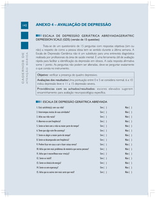 142
CADERNOSDE
ATENÇÃOBÁSICA
ANEXO 4 – AVALIAÇÃO DE DEPRESSÃO
ESCALA DE DEPRESSÃO GERIÁTRICA ABREVIADAGERIATRIC
DEPRESSION SCALE (GDS) (versão de 15 questões)
Trata-se de um questionário de 15 perguntas com respostas objetivas (sim ou
não) a respeito de como a pessoa idosa tem se sentido durante a última semana. A
Escala de Depressão Geriátrica não é um substituto para uma entrevista diagnóstica
realizada por profissionais da área de saúde mental. É uma ferramenta útil de avaliação
rápida para facilitar a identificação da depressão em idosos. A cada resposta afirmativa
some 1 ponto. As perguntas não podem ser alteradas, deve-se perguntar exatamente
o que consta no instrumento.
Objetivo: verificar a presença de quadro depressivo.
Avaliações dos resultados:Uma pontuação entre 0 e 5 se considera normal, 6 a 10
indica depressão leve e 11 a 15 depressão severa.
Providências com os achados/resultados: escores elevados sugerem
encaminhamento para avaliação neuropsicológica específica.
ESCALA DE DEPRESSÃO GERIÁTRICA ABREVIADA
1. Está satisfeito(a) com sua vida? Sim ( ) Não ( )
2. Interrompeu muitas de suas atividades? Sim ( ) Não ( )
3. Acha sua vida vazia? Sim ( ) Não ( )
4. Aborrece-se com freqüência? Sim ( ) Não ( )
5. Sente-se bem com a vida na maior parte do tempo? Sim ( ) Não ( )
6. Teme que algo ruim lhe aconteça? Sim ( ) Não ( )
7. Sente-se alegre a maior parte do tempo? Sim ( ) Não ( )
8. Sente-se desamparado com freqüência? Sim ( ) Não ( )
9. Prefere ficar em casa a sair e fazer coisas novas? Sim ( ) Não ( )
10. Acha que tem mais problemas de memória que outras pessoas? Sim ( ) Não ( )
11. Acha que é maravilhoso estar vivo(a)? Sim ( ) Não ( )
12. Sente-se inútil? Sim ( ) Não ( )
13. Sente-se cheio/a de energia? Sim ( ) Não ( )
14. Sente-se sem esperança? Sim ( ) Não ( )
15. Acha que os outros tem mais sorte que você? Sim ( ) Não ( )
 