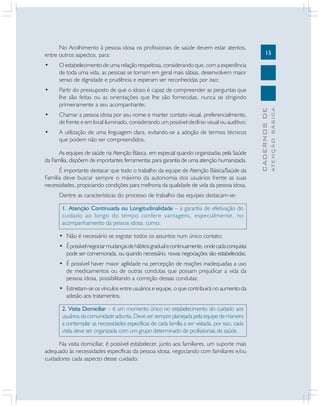 15
CADERNOSDE
ATENÇÃOBÁSICA
No Acolhimento à pessoa idosa os profissionais de saúde devem estar atentos,
entre outros aspectos, para:
• O estabelecimento de uma relação respeitosa, considerando que, com a experiência
de toda uma vida, as pessoas se tornam em geral mais sábias, desenvolvem maior
senso de dignidade e prudência e esperam ser reconhecidas por isso;
• Partir do pressuposto de que o idoso é capaz de compreender as perguntas que
lhe são feitas ou as orientações que lhe são fornecidas, nunca se dirigindo
primeiramente a seu acompanhante;
• Chamar a pessoa idosa por seu nome e manter contato visual, preferencialmente,
de frente e em local iluminado, considerando um possível declínio visual ou auditivo;
• A utilização de uma linguagem clara, evitando-se a adoção de termos técnicos
que podem não ser compreendidos.
As equipes de saúde na Atenção Básica, em especial quando organizadas pela Saúde
da Família, dispõem de importantes ferramentas para garantia de uma atenção humanizada.
É importante destacar que todo o trabalho da equipe de Atenção Básica/Saúde da
Família deve buscar sempre o máximo da autonomia dos usuários frente as suas
necessidades, propiciando condições para melhoria da qualidade de vida da pessoa idosa.
Dentre as características do processo de trabalho das equipes destacam-se:
1. Atenção Continuada ou Longitudinalidade – a garantia de efetivação do
cuidado ao longo do tempo confere vantagens, especialmente, no
acompanhamento da pessoa idosa, como:
• Não é necessário se esgotar todos os assuntos num único contato;
• Épossívelnegociarmudançasdehábitosgradualecontinuamente,ondecadaconquista
pode ser comemorada, ou quando necessário, novas negociações são estabelecidas;
• É possível haver maior agilidade na percepção de reações inadequadas a uso
de medicamentos ou de outras condutas que possam prejudicar a vida da
pessoa idosa, possibilitando a correção dessas condutas;
• Estreitam-se os vínculos entre usuários e equipe, o que contribuirá no aumento da
adesão aos tratamentos.
2. Visita Domiciliar – é um momento único no estabelecimento do cuidado aos
usuários da comunidade adscrita. Deve ser sempre planejada pela equipe de maneira
a contemplar as necessidades específicas de cada família a ser visitada, por isso, cada
visita deve ser organizada com um grupo determinado de profissionais de saúde.
Na visita domiciliar, é possível estabelecer, junto aos familiares, um suporte mais
adequado às necessidades específicas da pessoa idosa, negociando com familiares e/ou
cuidadores cada aspecto desse cuidado.
 