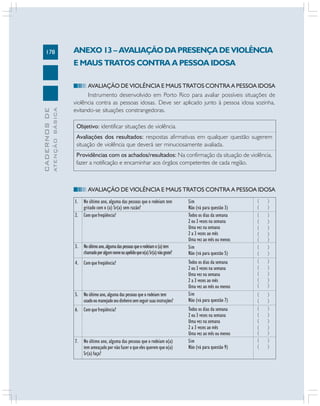 178
CADERNOSDE
ATENÇÃOBÁSICA
ANEXO 13 – AVALIAÇÃO DA PRESENÇA DE VIOLÊNCIA
E MAUS TRATOS CONTRA A PESSOA IDOSA
AVALIAÇÃO DE VIOLÊNCIA E MAUS TRATOS CONTRA A PESSOA IDOSA
Instrumento desenvolvido em Porto Rico para avaliar possíveis situações de
violência contra as pessoas idosas. Deve ser aplicado junto à pessoa idosa sozinha,
evitando-se situações constrangedoras.
Objetivo: identificar situações de violência.
Avaliações dos resultados: respostas afirmativas em qualquer questão sugerem
situação de violência que deverá ser minuciosamente avaliada.
Providências com os achados/resultados: Na confirmação da situação de violência,
fazer a notificação e encaminhar aos órgãos competentes de cada região.
AVALIAÇÃO DE VIOLÊNCIA E MAUS TRATOS CONTRA A PESSOA IDOSA
1. No último ano, alguma das pessoas que o rodeiam tem
gritado com o (a) Sr(a) sem razão?
2. Comquefreqüência?
3. Noúltimoano,algumadaspessoasqueorodeiamo(a)tem
chamadoporalgumnomeouapelidoqueo(a)Sr(a)nãogoste?
4. Comquefreqüência?
5. No último ano, alguma das pessoas que o rodeiam tem
usadooumanejadoseudinheirosemseguirsuasinstruções?
6. Comquefreqüência?
7. No último ano, alguma das pessoas que o rodeiam o(a)
tem ameaçado por não fazer o que eles querem que o(a)
Sr(a) faça?
Sim
Não (vá para questão 3)
Todos os dias da semana
2 ou 3 vezes na semana
Uma vez na semana
2 a 3 vezes ao mês
Uma vez ao mês ou menos
Sim
Não (vá para questão 5)
Todos os dias da semana
2 ou 3 vezes na semana
Uma vez na semana
2 a 3 vezes ao mês
Uma vez ao mês ou menos
Sim
Não (vá para questão 7)
Todos os dias da semana
2 ou 3 vezes na semana
Uma vez na semana
2 a 3 vezes ao mês
Uma vez ao mês ou menos
Sim
Não (vá para questão 9)
( )
( )
( )
( )
( )
( )
( )
( )
( )
( )
( )
( )
( )
( )
( )
( )
( )
( )
( )
( )
( )
( )
( )
 
