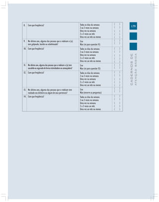 179
CADERNOSDE
ATENÇÃOBÁSICA
Todos os dias da semana
2 ou 3 vezes na semana
Uma vez na semana
2 a 3 vezes ao mês
Uma vez ao mês ou menos
Sim
Não (vá para questão 11)
Todos os dias da semana
2 ou 3 vezes na semana
Uma vez na semana
2 a 3 vezes ao mês
Uma vez ao mês ou menos
Sim
Não (vá para questão 13)
Todos os dias da semana
2 ou 3 vezes na semana
Uma vez na semana
2 a 3 vezes ao mês
Uma vez ao mês ou menos
Sim
Não (encerre as perguntas)
Todos os dias da semana
2 ou 3 vezes na semana
Uma vez na semana
2 a 3 vezes ao mês
Uma vez ao mês ou menos
8. Comquefreqüência?
9. No último ano, alguma das pessoas que o rodeiam o (a)
tem golpeado, batido ou esbofeteado?
10. Comquefreqüência?
11. Noúltimoano,algumadaspessoasqueorodeiamo(a)tem
sacudidoouseguradodeformaintimidadoraouameaçadora?
12. Comquefreqüência?
13. No último ano, alguma das pessoas que o rodeiam tem
roubado seu dinheiro ou algum de seus pertences?
14. Comquefreqüência?
( )
( )
( )
( )
( )
( )
( )
( )
( )
( )
( )
( )
( )
( )
( )
( )
( )
( )
( )
( )
( )
( )
( )
( )
( )
( )
 