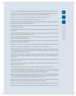 191
CADERNOSDE
ATENÇÃOBÁSICA
A saúde bucal em Curitiba: Boqueirão, boca maldita, bocas saudáveis. Rio de Janeiro: Cebes; 2002. p. 133-61.
MOYSÉS SJ, TALBOT Y et al. Ferramentas de descrição das famílias e seus padrões de relacionamento –
Genograma – uso em Saúde da Família. Rev. Médica do Paraná 1999; 57(no 1/2): 28-33.
MULLAAY CM. The case manager’s handbook. Gaithersburg,MD: Aspen Publisher, 1998.
NADI/HCFMUSP. Orientações sobre serviços funerários. São Paulo, 2006.
NATIONALASSOCIATIONOFPROFESSIONALGERIATRICCAREMANAGERS.“BenefitsofMembership”.
Disponível em: http://www.caremanager.org/gcm/htm.
NATIONALINSTITUTEOFHEALTH.“GeriatricAssessmenttmethodsforclinicalDecision-making”.Disponível
em: http://www.nlm.nih.gov.
NIH CONSENSUS DEVELOPMENT PANEL. Osteoporosis Prevention, Diagnosis and Therapy. JAMA 2001;
285:785-95.
ORGANIZAÇÃO MUNDIAL DE SAÚDE. Cuidados inovadores para condições crônicas: componentes
estruturais de ação. Relatório Mundial. Brasília, 2003.
ORGANIZACIÓN PANAMERICANA DE LA SALUD. Guia Clínica para Atención Primaria a las Personas
Mayores. 3ª ed. Washington: OPAS, 2003.
ORGANIZACIÓN PANAMERICANA DE LA SALUD. Guia Clínica para Atención Primaria a las Personas
Mayores. 3ª ed. Washington:OPAS, 2003.
ORWOLL E, et al. Alendronate for the treatment of osteoporosis in men. N Engl J Med 2000; 343:604-10.
PARKER M. Positioning care management for future health care trends. GCM J. 1998; 8:4-8.
PAVARINI SCI; NERI AL. Compreendendo dependência, independência e autonomia no contexto domiciliar:
conceitos,atitudesecomportamentos.In:DUARTEYAO;DIOGOMJD.AtendimentoDomiciliar:umenfoque
gerontológico. São Paulo, Atheneu, 2000.
PELLANDA LC et al. Atestados, certificados e registros. In: DUNCAN BB; SCHMIDT MI, GIUGLIANI ERJ.
Medicina ambulatorial: conduta de Atenção Primária baseada em evidências. 3ª ed. Porto Alegre: Artmed,
2004.p.150-4.
PHYSYCIAN’S. Guide to prevention and treatment of osteoporosis National Osteoporosis Foundation, 1998
Washington, D.C. USA.
RAMOS LR. Os fármacos e os idosos. In: GORZONI ML; TONIOLO NETO J. Terapêutica clínica no idoso.
São Paulo. Sarvier.1995. p. 3-7.
Recomendações de Terapia Anti-retroviral em Adultos e Adolescentes Infectados pelo HIV 2006
RECOMMENDATIONS FOR THE PREVENTION AND TREATMENT OF GLUCOCORTICOID-
INDUCED OSTEOPOROSIS -2001 update American College of Rheumatology Ad Hoc Committee on
Glucocorticoid-Induced Osteoporosis. Arthritis Rheumat 2001; 44: 1496-1503.
REID DM, HUGHES RA, LANN RFJM, SACCOGIBSON NA,WENDEROTH DH, ADAMI S, EUSEBIO RA,
DEVOGELAERJ-P.EfficacyandsafetyofdailyResidronateinthetreatmentofcorticosteroid-inducedOsteoporosis
in men and women: a randomized trial. J Bone Miner Res 2000; 15:1006 -13.
SECOLI SR, DUARTE YAO. Medicamentos e Assistência Domiciliária. In: DUARTE YAO; DIOGO MJD.
Atendimento Domiciliar: um enfoque gerontológico. São Paulo: Atheneu, 2000.
SECORD L, PARKER M. Private Case Management for older persons and their families. MN: Interstudy; 1997.
SILVA MJP. A importância da comunicação verbal e não verbal no cuidado domiciliar de idosos. In: DUARTE
 