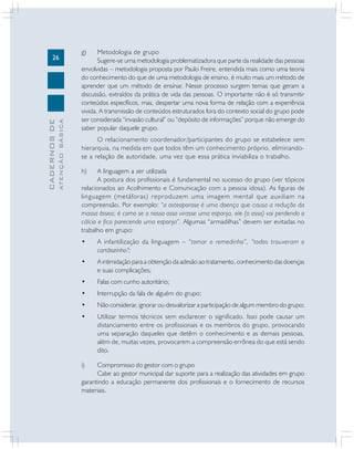 26
CADERNOSDE
ATENÇÃOBÁSICA
g) Metodologia de grupo
Sugere-se uma metodologia problematizadora que parte da realidade das pessoas
envolvidas – metodologia proposta por Paulo Freire, entendida mais como uma teoria
do conhecimento do que de uma metodologia de ensino, é muito mais um método de
aprender que um método de ensinar. Nesse processo surgem temas que geram a
discussão, extraídos da prática de vida das pessoas. O importante não é só transmitir
conteúdos específicos, mas, despertar uma nova forma de relação com a experiência
vivida. A transmissão de conteúdos estruturados fora do contexto social do grupo pode
ser considerada “invasão cultural” ou “depósito de informações” porque não emerge do
saber popular daquele grupo.
O relacionamento coordenador/participantes do grupo se estabelece sem
hierarquia, na medida em que todos têm um conhecimento próprio, eliminando-
se a relação de autoridade, uma vez que essa prática inviabiliza o trabalho.
h) A linguagem a ser utilizada
A postura dos profissionais é fundamental no sucesso do grupo (ver tópicos
relacionados ao Acolhimento e Comunicação com a pessoa idosa). As figuras de
linguagem (metáforas) reproduzem uma imagem mental que auxiliam na
compreensão. Por exemplo: “a osteoporose é uma doença que causa a redução da
massa óssea; é como se o nosso osso virasse uma esponja, ele (o osso) vai perdendo o
cálcio e fica parecendo uma esponja”. Algumas “armadilhas” devem ser evitadas no
trabalho em grupo:
• A infantilização da linguagem – “tomar o remedinho”, “todos trouxeram o
cartãozinho?;
• A intimidação para a obtenção da adesão ao tratamento, conhecimento das doenças
e suas complicações;
• Falas com cunho autoritário;
• Interrupção da fala de alguém do grupo;
• Não considerar, ignorar ou desvalorizar a participação de algum membro do grupo;
• Utilizar termos técnicos sem esclarecer o significado. Isso pode causar um
distanciamento entre os profissionais e os membros do grupo, provocando
uma separação daqueles que detêm o conhecimento e as demais pessoas,
além de, muitas vezes, provocarem a compreensão errônea do que está sendo
dito.
i) Compromisso do gestor com o grupo
Cabe ao gestor municipal dar suporte para a realização das atividades em grupo
garantindo a educação permanente dos profissionais e o fornecimento de recursos
materiais.
 