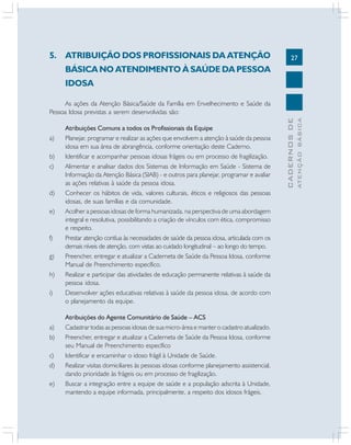 27
CADERNOSDE
ATENÇÃOBÁSICA
5. ATRIBUIÇÃO DOS PROFISSIONAIS DA ATENÇÃO
BÁSICA NO ATENDIMENTO À SAÚDE DA PESSOA
IDOSA
As ações da Atenção Básica/Saúde da Família em Envelhecimento e Saúde da
Pessoa Idosa previstas a serem desenvolvidas são:
Atribuições Comuns a todos os Profissionais da Equipe
a) Planejar, programar e realizar as ações que envolvem a atenção à saúde da pessoa
idosa em sua área de abrangência, conforme orientação deste Caderno.
b) Identificar e acompanhar pessoas idosas frágeis ou em processo de fragilização.
c) Alimentar e analisar dados dos Sistemas de Informação em Saúde - Sistema de
Informação da Atenção Básica (SIAB) - e outros para planejar, programar e avaliar
as ações relativas à saúde da pessoa idosa.
d) Conhecer os hábitos de vida, valores culturais, éticos e religiosos das pessoas
idosas, de suas famílias e da comunidade.
e) Acolher a pessoas idosas de forma humanizada, na perspectiva de uma abordagem
integral e resolutiva, possibilitando a criação de vínculos com ética, compromisso
e respeito.
f) Prestar atenção contíua às necessidades de saúde da pessoa idosa, articulada com os
demais níveis de atenção, com vistas ao cuidado longitudinal – ao longo do tempo.
g) Preencher, entregar e atualizar a Caderneta de Saúde da Pessoa Idosa, conforme
Manual de Preenchimento específico.
h) Realizar e participar das atividades de educação permanente relativas à saúde da
pessoa idosa.
i) Desenvolver ações educativas relativas à saúde da pessoa idosa, de acordo com
o planejamento da equipe.
Atribuições do Agente Comunitário de Saúde – ACS
a) Cadastrar todas as pessoas idosas de sua micro-área e manter o cadastro atualizado.
b) Preencher, entregar e atualizar a Caderneta de Saúde da Pessoa Idosa, conforme
seu Manual de Preenchimento específico
c) Identificar e encaminhar o idoso frágil à Unidade de Saúde.
d) Realizar visitas domiciliares às pessoas idosas conforme planejamento assistencial,
dando prioridade às frágeis ou em processo de fragilização.
e) Buscar a integração entre a equipe de saúde e a população adscrita à Unidade,
mantendo a equipe informada, principalmente, a respeito dos idosos frágeis.
 