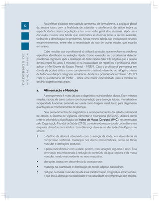 32
CADERNOSDE
ATENÇÃOBÁSICA
Para efeitos didáticos este capítulo apresenta, de forma breve, a avaliação global
da pessoa idosa com a finalidade de subsidiar o profissional de saúde sobre as
especificidades dessa população e ter uma visão geral dos sistemas. Após essa
discussão, haverá uma tabela que sistematiza as diversas áreas a serem avaliadas,
facilitando a identificação de problemas. Nessa mesma tabela, são indicados os devidos
encaminhamentos, entre eles a necessidade do uso de outras escalas que estarão
em anexo.
Cabe ressaltar que o profissional só utilizará as escalas que envolvam o problema
específico identificado na avaliação rápida. Como exemplo: se o profissional detectar
problemas cognitivos após a realização do teste rápido (falar três objetos que a pessoa
deverá repetí-los após 3 minutos) e na incapacidade de repetí-los o profissional deve
aplicar o Mini Exame do Estado Mental – MEEM. Caso o profissional permaneça em
dúvida ele poderá utilizar como complemento o teste do desenho do relógio e o teste
de fluência verbal por categorias semânticas. Ainda há a possibilidade combinar o MEEM
com o Questionário de Pfeffer - indica uma maior especificidade para a medida de
declínio cognitivo mais grave.
a. Alimentação e Nutrição
A antropometria é muito útil para o diagnóstico nutricional dos idosos. É um método
simples, rápido, de baixo custo e com boa predição para doenças futuras, mortalidade e
incapacidade funcional, podendo ser usada como triagem inicial, tanto para diagnóstico
quanto para o monitoramento de doenças.
Nos procedimentos de diagnóstico e acompanhamento do estado nutricional
de idosos, o Sistema de Vigilância Alimentar e Nutricional (SISVAN), utilizará como
critério prioritário a classificação do Índice de Massa Corporal (IMC), recomendado
pela Organização Mundial de Saúde (OMS), considerando os pontos de corte diferentes
daqueles utilizados para adultos. Essa diferença deve-se às alterações fisiológicas nos
idosos:
• o declínio da altura é observado com o avançar da idade, em decorrência da
compressão vertebral, mudanças nos discos intervertebrais, perda do tônus
muscular e alterações posturais;
• o peso pode diminuir com a idade, porém, com variações segundo o sexo. Essa
diminuição está relacionada à redução do conteúdo da água corporal e da massa
muscular, sendo mais evidente no sexo masculino;
• alterações ósseas em decorrência da osteoporose;
• mudança na quantidade e distribuição do tecido adiposo subcutâneo.
• redução da massa muscular devida à sua transformação em gordura intramuscular,
o que leva à alteração na elasticidade e na capacidade de compressão dos tecidos.
 