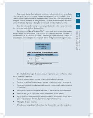 33
CADERNOSDE
ATENÇÃOBÁSICA
Essas peculiaridades relacionadas ao processo de envelhecimento devem ser avaliadas
criteriosamente, para que se possa distingui-las da desnutrição. A população idosa é
particularmentepropensaàalteraçõesnutricionaisdevidoafatoresrelacionadosàsmodificações
fisiológicas e sociais, ocorrência de doenças crônicas, uso de diversas medicações, dificuldades
com a alimentação, depressão e alterações da mobilidade com dependência funcional.
Estas alterações podem comprometer a ingestão dos alimentos e aproveitamento
dos nutrientes, podendo levar à desnutrição.
DeacordocomaNormaTécnicadoSISVAN,recomenda-sequeoregistrodasmedidas
antropométricas na Caderneta do Idoso e/ou no prontuário seja semestral, permitindo o
monitoramento de seu estado nutricional e a determinação de tendências de aumento ou
perda de peso, associando possíveis variações às demais condições de saúde da pessoa idosa.
Em relação à alimentação da pessoa idosa, é importante que o profissional esteja
atento para alguns aspectos:
• Perda da autonomia para comprar os alimentos, inclusive financeira;
• Perda da capacidade/autonomia para preparar os alimentos e para alimentar-se;
• Perda de apetite e diminuição da sensação de sede e da percepção da temperatura
dos alimento;
• Perdaparcialoutotaldavisãoquedificulteaseleção,preparoeconsumodosalimentos;
• Perda ou redução da capacidade olfativa, interferindo no seu apetite;
• Algum motivo que a faça restringir determinados tipos de alimentos, como dietas
para perda de peso, diabetes, hipertensão, hipercolesterolemia;
• Alterações de peso recentes;
• Dificuldadedemastigaçãoporlesãooral,usodeprótesedentáriaouproblemasdigestivos.
 