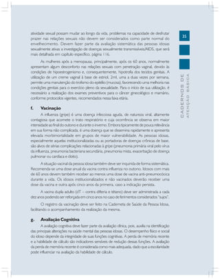 35
CADERNOSDE
ATENÇÃOBÁSICA
atividade sexual possam mudar ao longo da vida, problemas na capacidade de desfrutar
prazer nas relações sexuais não devem ser considerados como parte normal do
envelhecimento. Devem fazer parte da avaliação sistemática das pessoas idosas
sexualmente ativas a investigação de doenças sexualmente transmissíveis/AIDS, que será
mais detalhada em capítulo específico, página 116.
As mulheres após a menopausa, principalmente, após os 60 anos, normalmente
apresentam algum desconforto nas relações sexuais com penetração vaginal, devido às
condições de hipoestrogenismo e, consequentemente, hipotrofia dos tecidos genitais. A
utilização de um creme vaginal à base de estriol, 2ml, uma a duas vezes por semana,
permite uma manutenção do trofismo do epitélio (mucosa), favorecendo uma melhoria nas
condições genitais para o exercício pleno da sexualidade. Para o início de sua utilização, é
necessário a realização dos exames preventivos para o câncer ginecológico e mamário,
conforme protocolos vigentes, recomendados nessa faixa etária.
f. Vacinação
A influenza (gripe) é uma doença infecciosa aguda, de natureza viral, altamente
contagiosa que acomete o trato respiratório e cuja ocorrência se observa em maior
intensidade ao final do outono e durante o inverno. Embora tipicamente de pouca relevância
em sua forma não complicada, é uma doença que se dissemina rapidamente e apresenta
elevada morbimortalidade em grupos de maior vulnerabilidade. As pessoas idosas,
especialmente aquelas institucionalizadas ou as portadoras de doenças crônicas de base,
são alvos de sérias complicações relacionadas à gripe (pneumonia primária viral pelo vírus
da influenza, pneumonia bacteriana secundária, pneumonia mista, exacerbação de doença
pulmonar ou cardíaca e óbito).
A situação vacinal da pessoa idosa também deve ser inquirida de forma sistemática.
Recomenda-se uma dose anual da vacina contra influenza no outono. Idosos com mais
de 60 anos devem também receber ao menos uma dose de vacina anti-pneumocócica
durante a vida. Os idosos institucionalizados e não vacinados deverão receber uma
dose da vacina e outra após cinco anos da primeira, caso a indicação persista.
A vacina dupla adulto (dT – contra difteria e tétano) deve ser administrada a cada
dez anos podendo ser reforçada em cinco anos no caso de ferimentos considerados “sujos”.
O registro da vacinação deve ser feito na Caderneta de Saúde da Pessoa Idosa,
facilitando o acompanhamento da realização da mesma.
g. Avaliação Cognitiva
A avaliação cognitiva deve fazer parte da avaliação clínica, pois, auxilia na identificação
das principais alterações na saúde mental das pessoas idosas. O desempenho físico e social
do idoso depende da integridade de suas funções cognitivas. A perda de memória recente
e a habilidade de cálculo são indicadores sensíveis de redução dessas funções. A avaliação
da perda de memória recente é considerada como mais adequada, dado que a escolaridade
pode influenciar na avaliação da habilidade de cálculo.
 
