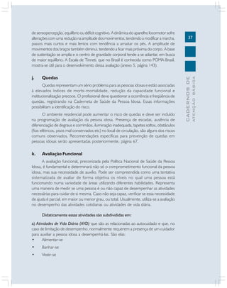 37
CADERNOSDE
ATENÇÃOBÁSICA
de sensopercepção, equilíbrio ou déficit cognitivo. A dinâmica do aparelho locomotor sofre
alterações com uma redução na amplitude dos movimentos, tendendo a modificar a marcha,
passos mais curtos e mais lentos com tendência a arrastar os pés. A amplitude de
movimentos dos braços também diminui, tendendo a ficar mais próxima do corpo. A base
de sustentação se amplia e o centro de gravidade corporal tende a se adiantar, em busca
de maior equilíbrio. A Escala de Tinneti, que no Brasil é conhecida como POMA-Brasil,
mostra-se útil para o desenvolvimento dessa avaliação (anexo 5, página 143).
j. Quedas
Quedas representam um sério problema para as pessoas idosas e estão associadas
à elevados índices de morbi-mortalidade, redução da capacidade funcional e
institucionalização precoce. O profissional deve questionar a ocorrência e freqüência de
quedas, registrando na Caderneta de Saúde da Pessoa Idosa. Essas informações
possibilitam a identificação do risco.
O ambiente residencial pode aumentar o risco de quedas e deve ser incluído
na programação de avaliação da pessoa idosa. Presença de escadas, ausência de
diferenciação de degraus e corrimãos, iluminação inadequada, tapetes soltos, obstáculos
(fios elétricos, pisos mal conservados etc) no local de circulação, são alguns dos riscos
comuns observados. Recomendações específicas para prevenção de quedas em
pessoas idosas serão apresentadas posteriormente, página 67.
k. Avaliação Funcional
A avaliação funcional, preconizada pela Política Nacional de Saúde da Pessoa
Idosa, é fundamental e determinará não só o comprometimento funcional da pessoa
idosa, mas sua necessidade de auxilio. Pode ser compreendida como uma tentativa
sistematizada de avaliar de forma objetiva os níveis no qual uma pessoa está
funcionando numa variedade de áreas utilizando diferentes habilidades. Representa
uma maneira de medir se uma pessoa é ou não capaz de desempenhar as atividades
necessárias para cuidar de si mesma. Caso não seja capaz, verificar se essa necessidade
de ajuda é parcial, em maior ou menor grau, ou total. Usualmente, utiliza-se a avaliação
no desempenho das atividades cotidianas ou atividades de vida diária.
Didaticamente essas atividades são subdivididas em:
a) Atividades de Vida Diária (AVD) que são as relacionadas ao autocuidado e que, no
caso de limitação de desempenho, normalmente requerem a presença de um cuidador
para auxiliar a pessoa idosa a desempenhá-las. São elas:
• Alimentar-se
• Banhar-se
• Vestir-se
 