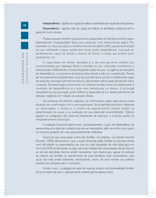 40
CADERNOSDE
ATENÇÃOBÁSICA
Independência –significasercapazderealizarasatividadessemajudadeoutrapessoa.
Dependência – significa não ser capaz de realizar as atividades cotidianas sem a
ajuda de outra pessoa.
Muitas pessoas mantêm sua autonomia (capacidade de decisão) embora sejam
dependentes (incapacidade física para executar uma determinada ação). Por
exemplo: um idoso que após um Acidente Vascular Encefálico (AVE), apresenta limitação
em sua mobilidade e requer auxílio para tomar banho (dependência), mas pode ser
perfeitamente capaz de decidir o horário do banho, a roupa que prefere vestir
(autonomia), etc.
A capacidade de tomar decisões e a de auto-governo podem ser
comprometidas por doenças físicas e mentais ou por restrições econômicas e
educacionais. Infelizmente, é muito freqüente observar que, na vigência de situações
de dependência, a autonomia da pessoa idosa tende a não ser considerada. Parece
ser erroneamente aceitável que, uma vez que ele não é parcial ou totalmente capaz
de executar uma ação (em termos físicos), ele também não é capaz de decidir sobre
a mesma. Tal observação ocorre tanto no contexto familiar como no institucional. A
condição de dependência é a que mais amedronta os idosos. A principal
conseqüência da associação entre velhice e dependência é o desenvolvimento de
atitudes negativas em relação às pessoas idosas.
Na presença de declínio cognitivo, as informações dadas pela pessoa idosa
deverão ser confirmadas com o acompanhante. Se as deficiências forem relatadas
ou observadas, o tempo e o motivo do aparecimento podem ajudar na
determinação da causa e na avaliação de sua potencial reversibilidade. Déficits
agudos ou subagudos são sintomas freqüentes de doenças, e tratá-las auxilia no
restabelecimento da função.
A avaliação funcional determinará, necessariamente, o grau de dependência da
pessoa idosa e os tipos de cuidados que vão ser necessários, além de como e por quem
os mesmos poderão ser mais apropriadamente realizados.
Espera-se que essa ajuda venha das famílias, no entanto, um estudo recente
(Duarte, 2005) demonstrou, que a ajuda fornecida pelas famílias às pessoas idosas
com dificuldade no desempenho de uma ou mais atividades de vida diária gira em
torno de 50% da demanda, ou seja, cerca de metade das necessidades dos/as idosos/
as não são atendidas mesmo sendo necessárias. Isso mostra que, apesar do esforço
da maioria das famílias no atendimento de seus familiares mais necessitados, essa
ajuda não está sendo suficiente, necessitando, assim, de uma revisão nas políticas
assistenciais adotadas até o momento.
Frente a isso, a avaliação da rede de suporte social e da funcionalidade familiar
torna-se essencial para o planejamento assistencial da pessoa idosa.
 