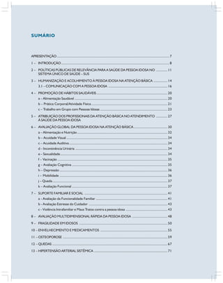 APRESENTAÇÃO............................................................................................................................... 7
1 – INTRODUÇÃO.......................................................................................................................... 8
2 – POLÍTICAS PÚBLICAS DE RELEVÂNCIA PARA A SAÚDE DA PESSOA IDOSA NO .............11
SISTEMA ÚNICO DE SAÚDE – SUS
3 – HUMANIZAÇÃO E ACOLHIMENTO À PESSOA IDOSA NA ATENÇÃO BÁSICA ................14
3.1 – COMUNICAÇÃO COM A PESSOA IDOSA ...................................................................16
4 – PROMOÇÃO DE HÁBITOS SAUDÁVEIS ................................................................................20
a – Alimentação Saudável .........................................................................................................20
b – Prática Corporal/Atividade Física ......................................................................................21
c – Trabalho em Grupo com Pessoas Idosas ............................................................................23
5 – ATRIBUIÇÃO DOS PROFISSIONAIS DA ATENÇÃO BÁSICA NO ATENDIMENTO .............27
À SAÚDE DA PESSOA IDOSA
6 – AVALIAÇÃO GLOBAL DA PESSOA IDOSA NA ATENÇÃO BÁSICA ......................................30
a – Alimentação e Nutrição......................................................................................................32
b – Acuidade Visual ..................................................................................................................34
c – Acuidade Auditiva...............................................................................................................34
d – Incontinência Urinária ........................................................................................................34
e – Sexualidade.........................................................................................................................34
f – Vacinação ............................................................................................................................35
g – Avaliação Cognitiva ............................................................................................................35
h – Depressão ..........................................................................................................................36
i – Mobilidade ..........................................................................................................................36
j – Queda..................................................................................................................................37
k – Avaliação Funcional ............................................................................................................37
7 – SUPORTE FAMILIAR E SOCIAL ..............................................................................................41
a - Avaliação da Funcionalidade Familiar .................................................................................41
b - Avaliação Estresse do Cuidador .........................................................................................43
c - Violência Intrafamiliar e Maus Tratos contra a pessoa idosa ...............................................43
8 – AVALIAÇÃO MULTIDIMENSIONAL RÁPIDA DA PESSOA IDOSA ........................................48
9 – FRAGILIDADE EM IDOSOS ....................................................................................................50
10 – ENVELHECIMENTO E MEDICAMENTOS ............................................................................55
11 – OSTEOPOROSE ......................................................................................................................59
12 – QUEDAS ..................................................................................................................................67
13 – HIPERTENSÃO ARTERIAL SISTÊMICA ...................................................................................71
SUMÁRIO
 