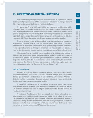 71
CADERNOSDE
ATENÇÃOBÁSICA
13. HIPERTENSÃO ARTERIAL SISTÊMICA
Este capítulo tem por objetivo discutir as especificidades da Hipertensão Arterial
Sistêmica (HAS) na pessoa idosa. Utiliza como subsidio o Caderno de Atenção Básica nº
16 – Hipertensão Arterial Sistêmica do Ministerio da Saúde.
A Hipertensão Arterial Sistêmica (HAS) é um importante problema de saúde
pública no Brasil e no mundo, sendo ainda um dos mais importantes fatores de risco
para o desenvolvimento de doenças cardiovasculares, cerebrovasculares e renal
crônica. É responsável por pelo menos 40% das mortes por acidente vascular cerebral
e por 25% das mortes por doença arterial coronariana. Em combinação com o diabetes,
representa 62,1% do diagnostico primário de pessoas submetidos à diálise.
Entre as pessoas idosas, a hipertensão é uma doença altamente prevalente,
acometendo cerca de 50% a 70% das pessoas nessa faixa etária. É um fator
determinante de morbidade e mortalidade, mas, quando adequadamente controlada,
reduz significativamente as limitações funcionais e a incapacidade nos idosos. A
hipertensão não deve ser considerada uma conseqüência normal do envelhecimento.
Hipertensão Arterial é definida como pressão arterial sistólica maior ou igual a
140 mmHg e uma pressão arterial diastólica maior ou igual a 90 mmHg, em indivíduos
que não estão fazendo uso de medicação anti-hipertensiva. Deve-se considerar no
diagnóstico da HAS, além dos níveis tensionais, o risco cardiovascular global, estimado
pela presença dos fatores de risco, a presença de lesões nos órgãos-alvo e as
comorbidades associadas. (ver Caderno de Atenção Básica nº 16)
HAS Na Prática Clínica
As doenças cardiovasculares constituem a principal causa de morbimortalidade
na população brasileira. Não há uma causa única para essas doenças, mas, vários fatores
de risco que aumentam a probabilidade de sua ocorrência. A Hipertensão Arterial e o
Diabetes mellitus representam dois dos principais fatores de risco, contribuindo
decisivamente para o agravamento desse cenário.
A prevalência da hipertensão se correlaciona diretamente com a idade, sendo
mais presente entre as mulheres e nas pessoas com sobrepeso ou obesidade. Por ser
um problema silencioso deve ser investigado sistematicamente, mesmo em face de
resultados iniciais normais.
A medida da Pressão Arterial deve ser realizada com técnica adequada e com
esfignomanômetros confiáveis; sendo considerado o ideal é o de coluna de mercúrio.
Os aparelhos do tipo aneróide, quando usados, devem ser periodicamente testados e
calibrados. O manguito deve ter o tamanho adequado ao braço da pessoa. A largura da
bolsa de borracha deve corresponder a 40% da circunferência do braço e o seu
comprimento envolver pelo menos 80% do referido membro.
 