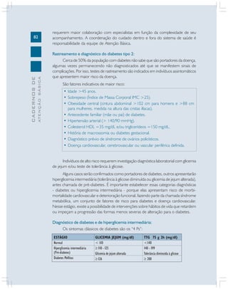 82
CADERNOSDE
ATENÇÃOBÁSICA
requerem maior colaboração com especialistas em função da complexidade de seu
acompanhamento. A coordenação do cuidado dentro e fora do sistema de saúde é
responsabilidade da equipe de Atenção Básica.
Rastreamento e diagnóstico do diabetes tipo 2:
Cerca de 50% da população com diabetes não sabe que são portadores da doença,
algumas vezes permanecendo não diagnosticados até que se manifestem sinais de
complicações. Por isso, testes de rastreamento são indicados em indivíduos assintomáticos
que apresentem maior risco da doença.
São fatores indicativos de maior risco:
• Idade >45 anos.
• Sobrepeso (Índice de Massa Corporal IMC >25).
• Obesidade central (cintura abdominal >102 cm para homens e >88 cm
para mulheres, medida na altura das cristas ilíacas).
• Antecedente familiar (mãe ou pai) de diabetes.
• Hipertensão arterial (> 140/90 mmHg).
• Colesterol HDL =35 mg/dL e/ou triglicerídeos =150 mg/dL.
• História de macrossomia ou diabetes gestacional.
• Diagnóstico prévio de síndrome de ovários policísticos.
• Doença cardiovascular, cerebrovascular ou vascular periférica definida.
Indivíduos de alto risco requerem investigação diagnóstica laboratorial com glicemia
de jejum e/ou teste de tolerância à glicose.
Alguns casos serão confirmados como portadores de diabetes, outros apresentarão
hiperglicemia intermediária (tolerância à glicose diminuída ou glicemia de jejum alterada),
antes chamada de pré-diabetes. É importante estabelecer essas categorias diagnósticas
- diabetes ou hiperglicemia intermediária - porque elas apresentam risco de morbi-
mortalidade cardiovascular e deterioração funcional, fazendo parte da chamada síndrome
metabólica, um conjunto de fatores de risco para diabetes e doença cardiovascular.
Nesse estágio, existe a possibilidade de intervenções sobre hábitos de vida que retardem
ou impeçam a progressão das formas menos severas de alteração para o diabetes.
Diagnóstico de diabetes e de hiperglicemia intermediária:
Os sintomas clássicos de diabetes são os “4 Ps”:
ESTÁGIO
Normal
Hiperglicemia intermediária
(Pré-diabetes)
Diabetes Mellitus
GLICEMIA JEJUM (mg/dl)
< 110
≥ 110 - 125
Glicemia de jejum alterada
≥126
TTG 75 g 2h (mg/dl)
<140
140 - 199
Tolerância diminuída à glicose
≥ 200
 