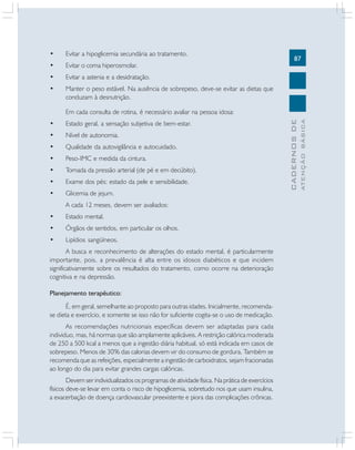 87
CADERNOSDE
ATENÇÃOBÁSICA
• Evitar a hipoglicemia secundária ao tratamento.
• Evitar o coma hiperosmolar.
• Evitar a astenia e a desidratação.
• Manter o peso estável. Na ausência de sobrepeso, deve-se evitar as dietas que
conduzam à desnutrição.
Em cada consulta de rotina, é necessário avaliar na pessoa idosa:
• Estado geral, a sensação subjetiva de bem-estar.
• Nível de autonomia.
• Qualidade da autovigilância e autocuidado.
• Peso-IMC e medida da cintura.
• Tomada da pressão arterial (de pé e em decúbito).
• Exame dos pés: estado da pele e sensibilidade.
• Glicemia de jejum.
A cada 12 meses, devem ser avaliados:
• Estado mental.
• Órgãos de sentidos, em particular os olhos.
• Lipídios sangüíneos.
A busca e reconhecimento de alterações do estado mental, é particularmente
importante, pois, a prevalência é alta entre os idosos diabéticos e que incidem
significativamente sobre os resultados do tratamento, como ocorre na deterioração
cognitiva e na depressão.
Planejamento terapêutico:
É, em geral, semelhante ao proposto para outras idades. Inicialmente, recomenda-
se dieta e exercício, e somente se isso não for suficiente cogita-se o uso de medicação.
As recomendações nutricionais específicas devem ser adaptadas para cada
individuo, mas, há normas que são amplamente aplicáveis. A restrição calórica moderada
de 250 a 500 kcal a menos que a ingestão diária habitual, só está indicada em casos de
sobrepeso. Menos de 30% das calorias devem vir do consumo de gordura. Também se
recomenda que as refeições, especialmente a ingestão de carboidratos, sejam fracionadas
ao longo do dia para evitar grandes cargas calóricas.
Devem ser individualizados os programas de atividade física. Na prática de exercícios
físicos deve-se levar em conta o risco de hipoglicemia, sobretudo nos que usam insulina,
a exacerbação de doença cardiovascular preexistente e piora das complicações crônicas.
 