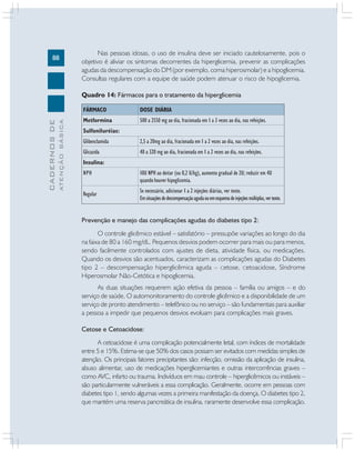 88
CADERNOSDE
ATENÇÃOBÁSICA
Nas pessoas idosas, o uso de insulina deve ser iniciado cautelosamente, pois o
objetivo é aliviar os sintomas decorrentes da hiperglicemia, prevenir as complicações
agudas da descompensação do DM (por exemplo, coma hiperosmolar) e a hipoglicemia.
Consultas regulares com a equipe de saúde podem atenuar o risco de hipoglicemia.
Quadro 14: Fármacos para o tratamento da hiperglicemia
FÁRMACO
Metformina
Sulfoniluréias:
Glibenclamida
Glicazida
Insulina:
NPH
Regular
DOSE DIÁRIA
500 a 2550 mg ao dia, fracionada em 1 a 3 vezes ao dia, nas refeições.
2,5 a 20mg ao dia, fracionada em 1 a 2 vezes ao dia, nas refeições.
40 a 320 mg ao dia, fracionada em 1 a 2 vezes ao dia, nas refeições.
10U NPH ao deitar (ou 0,2 U/kg), aumento gradual de 2U; reduzir em 4U
quando houver hipoglicemia.
Se necessário, adicionar 1 a 2 injeções diárias, ver texto.
Emsituaçõesdedescompensaçãoagudaouemesquemadeinjeçõesmúltiplas,vertexto.
Prevenção e manejo das complicações agudas do diabetes tipo 2:
O controle glicêmico estável – satisfatório – pressupõe variações ao longo do dia
na faixa de 80 a 160 mg/dL. Pequenos desvios podem ocorrer para mais ou para menos,
sendo facilmente controlados com ajustes de dieta, atividade física, ou medicações.
Quando os desvios são acentuados, caracterizam as complicações agudas do Diabetes
tipo 2 – descompensação hiperglicêmica aguda – Cetose, Cetoacidose, Síndrome
Hiperosmolar Não-Cetótica e hipoglicemia.
As duas situações requerem ação efetiva da pessoa – família ou amigos – e do
serviço de saúde. O automonitoramento do controle glicêmico e a disponibilidade de um
serviço de pronto atendimento – telefônico ou no serviço – são fundamentais para auxiliar
a pessoa a impedir que pequenos desvios evoluam para complicações mais graves.
Cetose e Cetoacidose:
A cetoacidose é uma complicação potencialmente letal, com índices de mortalidade
entre 5 e 15%. Estima-se que 50% dos casos possam ser evitados com medidas simples de
atenção. Os principais fatores precipitantes são: infecção, omissão da aplicação de insulina,
abuso alimentar, uso de medicações hiperglicemiantes e outras intercorrências graves –
como AVC, infarto ou trauma. Indivíduos em mau controle – hiperglicêmicos ou instáveis –
são particularmente vulneráveis a essa complicação. Geralmente, ocorre em pessoas com
diabetes tipo 1, sendo algumas vezes a primeira manifestação da doença. O diabetes tipo 2,
que mantém uma reserva pancreática de insulina, raramente desenvolve essa complicação.
 
