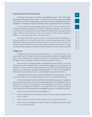 89
CADERNOSDE
ATENÇÃOBÁSICA
Síndrome Hiperosmolar Não-Cetótica:
A síndrome hiperosmolar é um estado de hiperglicemia grave (> 600 a 800 mg/dL),
desidratação e alteração do estado mental – na ausência de cetose. Ocorre apenas no diabetes
tipo 2, porque um mínimo de ação insulínica preservada nesse tipo de diabetes pode prevenir a
cetogênese.Amortalidadeémuitaelevadadevidoaidadeeàgravidadedosfatoresprecipitantes.
A prevenção da descompensação aguda que leva à síndrome hiperosmolar é
semelhante àquela apresentada em relação à cetoacidose diabética. No entanto, é
importante dar-se conta de que casos assintomáticos de diabetes tipo 2 não diagnosticados
podem, frente às intercorrências, evoluir para a síndrome hiperosmolar. Suspeitar de
diabetes, em tais casos pode evitar a morte da pessoa.
Os indivíduos de maior risco são os idosos, cronicamente doentes, debilitados ou
institucio-nalizados, com mecanismos de sede ou acesso à água prejudicados. Fatores
precipitantes são doenças agudas (acidente vascular cerebral, infarto do miocárdio ou
infecções, particularmente pneumonia), uso de glicocorticóides ou diuréticos, cirurgia,
ou elevadas doses de glicose (nutrição enteral ou parenteral ou, ainda, diálise peritoneal).
Hipoglicemia:
Hipoglicemia é a diminuição dos níveis glicêmicos – com ou sem sintomas – para
valores abaixo de 60 a 70 mg/dL. Geralmente essa queda leva a sintomas neuroglicopênicos
(fome, tontura, fraqueza, dor de cabeça, confusão, coma, convulsão) e a manifestações de
liberação do sistema simpático (sudorese, taquicardia, apreensão, tremor).
Pode ocorrer em pesssoas que utilizam anti-diabéticos orais ou a insulina. Com a busca
crescente do controle metabólico estrito, a ocorrência de hipoglicemia vem aumentando. Os
indivíduos que variam muito seu padrão de dieta e exercício físico, que têm longa duração do
diabetes, ou que apresentam neuropatia diabética grave têm um maior risco de hipoglicemia,
além daqueles que apresentaram uma ou mais hipoglicemias graves recentemente.
Assituaçõesderiscosão:atrasoouomissãoderefeições,exercíciovigoroso,consumo
excessivo de álcool e erro na administração de insulina ou de hipoglicemiante oral.
Amaioriadashipoglicemiaséleveefacilmentetratávelpelaprópriapessoa.Ahipoglicemia
podesergravequandoapessoaignoraoutratainadequadamentesuasmanifestaçõesprecoces,
quando não reconhece ou não apresenta essas manifestações, ou quando a secreção de
hormônios contra-reguladores é deficiente – o que pode ocorrer com a evolução da doença.
Todo esforço deve ser feito para prevenir tais hipoglicemias graves ou tratá-las prontamente.
Controle dos Fatores de Risco para hipoglicemia:
• Educar o paciente sobre como balancear dieta, exercício e agente hipoglicemiante
oral ou insulina.
• Evitar consumo de álcool em doses maiores do que o permitido na dieta.
• Pessoas que não enxergam bem devem receber orientação especial para evitar
erros de dose de insulina.
 
