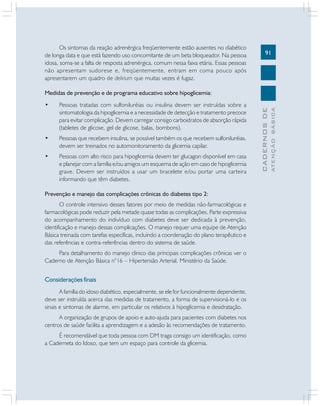 91
CADERNOSDE
ATENÇÃOBÁSICA
Os sintomas da reação adrenérgica freqüentemente estão ausentes no diabético
de longa data e que está fazendo uso concomitante de um beta bloqueador. Na pessoa
idosa, soma-se a falta de resposta adrenérgica, comum nessa faixa etária. Essas pessoas
não apresentam sudorese e, freqüentemente, entram em coma pouco após
apresentarem um quadro de delirium que muitas vezes é fugaz.
Medidas de prevenção e de programa educativo sobre hipoglicemia:
• Pessoas tratadas com sulfoniluréias ou insulina devem ser instruídas sobre a
sintomatologia da hipoglicemia e a necessidade de detecção e tratamento precoce
para evitar complicação. Devem carregar consigo carboidratos de absorção rápida
(tabletes de glicose, gel de glicose, balas, bombons).
• Pessoas que recebem insulina, se possível também os que recebem sulfoniluréias,
devem ser treinados no automonitoramento da glicemia capilar.
• Pessoas com alto risco para hipoglicemia devem ter glucagon disponível em casa
e planejar com a família e/ou amigos um esquema de ação em caso de hipoglicemia
grave. Devem ser instruídos a usar um bracelete e/ou portar uma carteira
informando que têm diabetes.
Prevenção e manejo das complicações crônicas do diabetes tipo 2:
O controle intensivo desses fatores por meio de medidas não-farmacológicas e
farmacológicas pode reduzir pela metade quase todas as complicações. Parte expressiva
do acompanhamento do indivíduo com diabetes deve ser dedicada à prevenção,
identificação e manejo dessas complicações. O manejo requer uma equipe de Atenção
Básica treinada com tarefas específicas, incluindo a coordenação do plano terapêutico e
das referências e contra-referências dentro do sistema de saúde.
Para detalhamento do manejo clinico das principais complicações crônicas ver o
Caderno de Atenção Básica n°16 – Hipertensão Arterial, Ministério da Saúde.
Considerações finais
A família do idoso diabético, especialmente, se ele for funcionalmente dependente,
deve ser instruída acerca das medidas de tratamento, a forma de supervisioná-lo e os
sinais e sintomas de alarme, em particular os relativos à hipoglicemia e desidratação.
A organização de grupos de apoio e auto-ajuda para pacientes com diabetes nos
centros de saúde facilita a aprendizagem e a adesão às recomendações de tratamento.
É recomendável que toda pessoa com DM traga consigo um identificação, como
a Caderneta do Idoso, que tem um espaço para controle da glicemia.
 