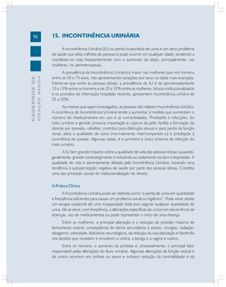 92
CADERNOSDE
ATENÇÃOBÁSICA
15. INCONTINÊNCIA URINÁRIA
A Incontinência Urinária (IU) ou perda involuntária de urina é um sério problema
de saúde que afeta milhões de pessoas e pode ocorrer em qualquer idade, tendendo a
manifestar-se mais freqüentemente com o aumentar da idade, principalmente, nas
mulheres, na perimenopausa.
A prevalência da Incontinência Urinária é maior nas mulheres que nos homens
entre os 50 e 75 anos, não apresentando variações por sexo na idade mais avançada.
Estima-se que entre as pessoas idosas, a prevalência de IU é de aproximadamente
10 a 15% entre os homens e de 20 a 35% entre as mulheres. Idosos institucionalizados
e os providos de internação hospitalar recente, apresentem incontinência urinária de
25 a 30%.
Ao menos que sejam investigados, as pessoas não relatam Incontinência Urinária.
A ocorrência de Incontinência Urinária tende a aumentar à medida que aumentam o
número de medicamentos em uso e as comorbidades. Predispõe à infecções, do
trato urinário e genital; provoca maceração e ruptura da pele; facilita a formação de
úlceras por pressão, celulites; contribui para disfunção sexual e para perda da função
renal; afeta a qualidade do sono (normalmente interrompendo-o) e predispõe à
ocorrência de quedas. Algumas vezes, é o primeiro e único sintoma de infecção do
trato urinário.
A IU tem grande impacto sobre a qualidade de vida das pessoas idosas causando,
geralmente, grande constrangimento e induzindo ao isolamento social e à depressão. A
qualidade de vida é adversamente afetada pela Incontinência Urinária, havendo uma
tendência à autopercepção negativa de saúde por parte das pessoas idosas. Constitui
uma das principais causas de institucionalização de idosos.
A Prática Clínica
A Incontinência Urinária pode ser definida como “a perda de urina em quantidade
e freqüência suficientes para causar um problema social ou higiênico”. Pode variar desde
um escape ocasional até uma incapacidade total para segurar qualquer quantidade de
urina. Ela se deve, com freqüência, a alterações específicas do corpo em decorrência de
doenças, uso de medicamentos ou pode representar o início de uma doença.
Entre as mulheres, a principal alteração é a redução da pressão máxima de
fechamento uretral, conseqüência de danos secundários à partos, cirurgias, radiação,
tabagismo, obesidade, distúrbios neurológicos, da redução da vascularização e hipotrofia
dos tecidos que revestem e envolvem a uretra, a bexiga e a vagina e outros.
Entre os homens, o aumento da próstata é, provavelmente, o principal fator
responsável pelas alterações do fluxo urinário. Algumas alterações da função vesical e
da uretra ocorrem em ambos os sexos e incluem redução da contratilidade e da
 