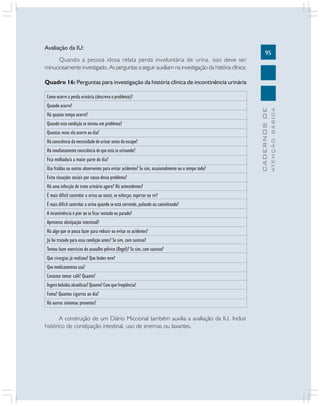 95
CADERNOSDE
ATENÇÃOBÁSICA
Avaliação da IU:
Quando a pessoa idosa relata perda involuntária de urina, isso deve ser
minuciosamente investigado. As perguntas a seguir auxiliam na investigação da história clínica:
Quadro 16: Perguntas para investigação da história clínica de incontinência urinária
A construção de um Diário Miccional também auxilia a avaliação da IU. Incluir
histórico de constipação intestinal, uso de enemas ou laxantes.
Como ocorre a perda urinária (descreva o problema)?
Quando ocorre?
Há quanto tempo ocorre?
Quando esta condição se tornou um problema?
Quantas vezes ela ocorre ao dia?
Há consciência da necessidade de urinar antes do escape?
Há imediatamente consciência de que está se urinando?
Fica molhado/a a maior parte do dia?
Usa fraldas ou outros absorventes para evitar acidentes? Se sim, ocasionalmente ou o tempo todo?
Evita situações sociais por causa dessa problema?
Há uma infecção do trato urinário agora? Há antecedentes?
É mais difícil controlar a urina ao tossir, se esforçar, espirrar ou rir?
É mais difícil controlar a urina quando se está correndo, pulando ou caminhando?
A incontinência é pior ao se ficar sentado ou parado?
Apresenta obstipação intestinal?
Há algo que se possa fazer para reduzir ou evitar os acidentes?
Já foi tratado para essa condição antes? Se sim, com sucesso?
Tentou fazer exercícios do assoalho pélvico (Kegel)? Se sim, com sucesso?
Que cirurgias já realizou? Que lesões teve?
Que medicamentos usa?
Costuma tomar café? Quanto?
Ingere bebidas alcoólicas? Quanto? Com que freqüência?
Fuma? Quantos cigarros ao dia?
Há outros sintomas presentes?
 