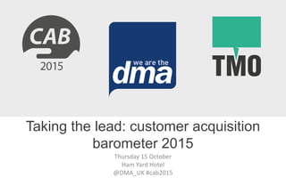 Thursday 15 October
Ham Yard Hotel
@DMA_UK #cab2015
Taking the lead: customer acquisition
barometer 2015
 