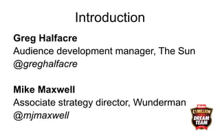 Introduction
Greg Halfacre
Audience development manager, The Sun
@greghalfacre
Mike Maxwell
Associate strategy director, Wunderman
@mjmaxwell
 
