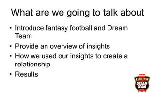 What are we going to talk about
• Introduce fantasy football and Dream
Team
• Provide an overview of insights
• How we used our insights to create a
relationship
• Results
 