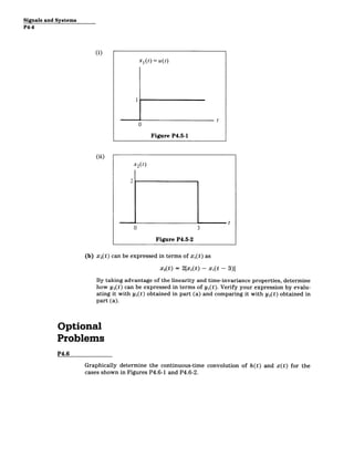 Signals and Systems
P4-4
(i)
X1(t) = u(t)
t
0
Figure P4.5-1
(ii)
x2(t)
2
t
0 3
Figure P4.5-2
(b) x 2(t) can be expressed in terms of x,(t) as
x 2(t) = 2[x(t) - xi(t - 3)]
By taking advantage of the linearity and time-invariance properties, determine
how y 2(t) can be expressed in terms of yi(t). Verify your expression by evalu­
ating it with yl(t) obtained in part (a) and comparing it with y 2(t) obtained in
part (a).
Optional
Problems
P4.6
Graphically determine the continuous-time convolution of h(t) and x(t) for the
cases shown in Figures P4.6-1 and P4.6-2.
 
