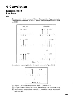 4 Convolution
Recommended
Problems
P4.1
This problem is a simple example of the use of superposition. Suppose that a dis­
crete-time linear system has outputs y[n] for the given inputs x[n] as shown in Fig­
ure P4.1-1.
Input x[n] Outputy [n]
III xn] yi[n]
0 0 n 0 n
-1 0 1 2 -2 -1 0 1 2
x2[n] 1 2[n]
0 0 n 0 0 n
-1 0 1 2 3 -1 0 1 2 3
2 1
1 X3 [n] y3[n]
.-. n -n
-1 0 1 2 3 -1 0 1 2
Figure P4.1-1
Determine the response y4 [n] when the input is as shown in Figure P4.1-2.
I x4[n]
-1 0 2 3
012
-1
Figure P4.1-2
(a) Express x 4[n] as a linear combination of x 1[n], x 2[n], and x 3[n].
(b) Using the fact that the system is linear, determine y4[n], the response to x 4[n].
(c) From the input-output pairs in Figure P4.1-1, determine whether the system is
time-invariant.
P4-1
 