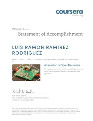 coursera.org
Statement of Accomplishment
JANUARY 08, 2014
LUIS RAMON RAMIREZ
RODRIGUEZ
HAS SUCCESSFULLY COMPLETED THE UNIVERSITY OF COLORADO BOULDER'S ONLINE OFFERING
OF
Introduction to Power Electronics
This graduate course is an introduction to modeling, analysis, and
control of switching power converters and power electronics
applications.
PROF. ROBERT ERICKSON
DEPT. OF ELECTRICAL, COMPUTER, AND ENERGY ENGINEERING
UNIVERSITY OF COLORADO BOULDER
PLEASE NOTE: THE ONLINE OFFERING OF THIS CLASS DOES NOT REFLECT THE ENTIRE CURRICULUM OFFERED TO STUDENTS ENROLLED AT
THE UNIVERSITY OF COLORADO BOULDER. THIS STATEMENT DOES NOT AFFIRM THAT THIS STUDENT WAS ENROLLED AS A STUDENT AT THE
UNIVERSITY OF COLORADO BOULDER IN ANY WAY. IT DOES NOT CONFER A UNIVERSITY OF COLORADO BOULDER GRADE; IT DOES NOT CONFER
UNIVERSITY OF COLORADO BOULDER CREDIT; IT DOES NOT CONFER A UNIVERSITY OF COLORADO BOULDER DEGREE; AND IT DOES NOT
VERIFY THE IDENTITY OF THE STUDENT.
 