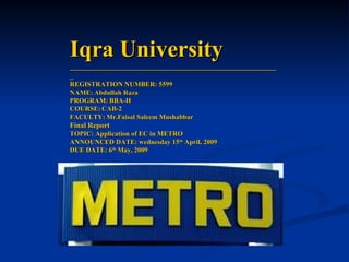 Iqra University ______________________________________________________ REGISTRATION NUMBER: 5599 NAME:   Abdullah Raza  PROGRAM:   BBA-H COURSE:   CAB-2 FACULTY:   Mr.Faisal Saleem Mushabbar Final Report TOPIC: Application of EC in METRO ANNOUNCED DATE: wednesday 15 th  April, 2009 DUE DATE: 6 th  May, 2009 