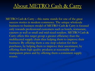 About METRO Cash & Carry METRO Cash & Carry – this name stands for one of the great success stories in modern commerce. The unique wholesale business-to-business model of METRO Cash & Carry is focused only towards professional customers such as hotels, restaurant, caterers as well as small and mid-sized retailers. METRO Cash & Carry offers this target group a greater efficiency than the multilayered supply chain thus helping them to improve their business: By offering them a one-stop solution for their purchases, by helping them to improve their assortment, by offering them high quality products at reasonable and transparent prices and by offering them a consistent supply source.  