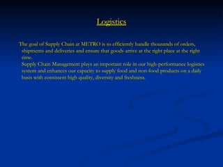 Logistics The goal of Supply Chain at METRO is to efficiently handle thousands of orders, shipments and deliveries and ensure that goods arrive at the right place at the right time. Supply Chain Management plays an important role in our high-performance logistics system and enhances our capacity to supply food and non-food products on a daily basis with consistent high quality, diversity and freshness.  