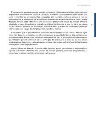PROCEDIMENTOS

É fundamental que os serviços de atenção primária no SUS se responsabilizem pela realização
de pequenos procedimentos clínicos e cirúrgicos, acolhendo usuários em situações agudas (tais
como ferimentos) ou crônicas (unhas encravadas, por exemplo), avaliando sempre o risco de
agravamento e a necessidade de atendimento imediato ou encaminhamento a outro serviço
de saúde. Não se pode admitir que um usuário que procure um serviço de atenção primária,
sobretudo os casos de urgência e emergência, independentemente se este faz parte ou não da
sua área adstrita, deixe de ser acolhido na unidade e tenha que recorrer a outro serviço sem ser
referenciado pela equipe de atenção primária/Saúde da Família.
É necessário que os procedimentos realizados em unidades básicas/Saúde da Família sejam
feitos com base em protocolos, considerando sempre a capacidade técnica dos profissionais e
a disponibilidade de materiais, insumos e medicamentos para o mais adequado atendimento.
Os protocolos podem contribuir para a definição de prioridades e execução ou não desses
procedimentos. Deverão ser elaborados sob a ótica da intervenção multiprofissional, legitimando
a inserção de todos os profissionais.
Neste Caderno de Atenção Primária estão descritos alguns procedimentos relacionados a
agravos comumente atendidos nos serviços de atenção primária, com base em protocolos já
existentes e evidência científica encontrada na literatura.

11

 