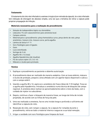 PROCEDIMENTOS

Tratamento
O tratamento do cisto não infectado é a exérese cirúrgica (com retirada da cápsula). Já o cisto infectado
tem indicação de drenagem de abscesso simples, uma vez que a tentativa de retirar a cápsula pode
propiciar propagação de infecção.
Materiais necessários para a realização do procedimento
•	
•	
•	
•	
•	
•	
•	
•	
•	
•	
•	
•	
•	

Solução de iodopovidina tópico ou clorexidina.
Lidocaína 1% sem vasoconstrictor para anestesia local.
Campos estéreis.
Material para o procedimento: pinça hemostática curva, pinça dente de rato, pinça
anatômica, tesoura reta, tesoura curva, porta-agulha.
Lâmina de bisturi nº 11.
Soro fisiológico para irrigação.
Gaze.
Luva esterilizada.
Seringa de 5 ml.
Agulha 40 x 12 (rosa).
Agulha hipodérmica (de insulina).
Fio de sutura nylon 2.0, 3.0, 4.0.
Máscara e óculos para proteção.
Técnica

1.	 Explique o procedimento ao paciente e obtenha autorização
2.	 O procedimento deve ser realizado de maneira asséptica. Com as luvas estéreis, máscara
e óculos de proteção, prepare a área afetada com um agente tópico disponível e cubra-a
com o campo estéril.
3.	 Usando a agulha 40 x 12, aspira-se o anestésico do frasco (dose de 7-10 mg/kg). Troca-se
a agulha pela hipodérmica. Introduza o anestésico numa técnica de bloqueio de campo
regional. A anestesia deve realizar-se aproximadamente sobre o meio da lesão, com o
cuidado de injetar no subcutâneo.
4.	 Depois, continue a fazer o bloqueio de maneira linear, ao longo da linha de incisão
projetada, de acordo com as linhas de força da pele.
5.	 Uma vez realizada a anestesia, faz-se uma incisão longa e profunda o suficiente até
identificar a cápsula do cisto.
6.	 Ressecção do cisto, sem romper a cápsula. Se a cápsula for rompida durante o
procedimento, retira-se todo o material interno e segue-se a sua total remoção.
7.	 Irrigar a cavidade com soro fisiológico para limpeza do local.

19

 