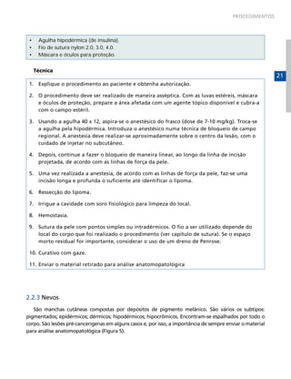 PROCEDIMENTOS

•	
•	
•	

Agulha hipodérmica (de insulina).
Fio de sutura nylon 2.0, 3.0, 4.0.
Máscara e óculos para proteção.
Técnica

1.	 Explique o procedimento ao paciente e obtenha autorização.
2.	 O procedimento deve ser realizado de maneira asséptica. Com as luvas estéreis, máscara
e óculos de proteção, prepare a área afetada com um agente tópico disponível e cubra-a
com o campo estéril.
3.	 Usando a agulha 40 x 12, aspira-se o anestésico do frasco (dose de 7-10 mg/kg). Troca-se
a agulha pela hipodérmica. Introduza o anestésico numa técnica de bloqueio de campo
regional. A anestesia deve realizar-se aproximadamente sobre o centro da lesão, com o
cuidado de injetar no subcutâneo.
4.	 Depois, continue a fazer o bloqueio de maneira linear, ao longo da linha de incisão
projetada, de acordo com as linhas de força da pele.
5.	 Uma vez realizada a anestesia, de acordo com as linhas de força da pele, faz-se uma
incisão longa e profunda o suficiente até identificar o lipoma.
6.	 Ressecção do lipoma.
7.	 Irrigue a cavidade com soro fisiológico para limpeza do local.
8.	 Hemostasia.
9.	 Sutura da pele com pontos simples ou intradérmicos. O fio a ser utilizado depende do
local do corpo que foi realizado o procedimento (ver capítulo de sutura). Se o espaço
morto residual for importante, considerar o uso de um dreno de Penrose.
10.	Curativo com gaze.
11.	Enviar o material retirado para análise anatomopatológica

2.2.3 Nevos
São manchas cutâneas compostas por depósitos de pigmento melânico. São vários os subtipos:
pigmentados; epidérmicos; dérmicos; hipodérmicos; hipocrômicos. Encontram-se espalhados por todo o
corpo. São lesões pré-cancerígenas em alguns casos e, por isso, a importância de sempre enviar o material
para análise anatomopatológica (Figura 5).

21

 