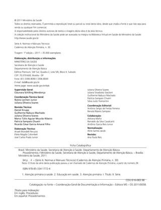 © 2011 Ministério da Saúde
Todos os direitos reservados. É permitida a reprodução total ou parcial ou total desta obra, desde que citada a fonte e que não seja para
venda ou qualquer fim comercial.
A responsabilidade pelos direitos autorais de textos e imagens desta obra é da área técnica.
A coleção institucional do Ministério da Saúde pode ser acessada na íntegra na Biblioteca Virtual em Saúde do Ministério da Saúde:
http://www.saude.gov.br
Série A. Normas e Manuais Técnicos
Cadernos de Atenção Primária, n. 30
Tiragem: 1ª edição – 2011 – 35.000 exemplares
Elaboração, distribuição e informações
MINISTÉRIO DA SAÚDE
Secretaria de Atenção à Saúde
Departamento de Atenção Básica
Edifício Premium, SAF Sul, Quadra 2, Lote 5/6, Bloco II, Subsolo
CEP: 70.070-600, Brasília - DF
Fone: (61) 3306.8090 / 3306.8044
E-mail: dab@saude.gov.br
Home page: www.saude.gov.br/dab
Supervisão Geral:
Claunara Schilling Mendonça
Coordenação Técnica Geral:
Nulvio Lermen Junior
Juliana Oliveira Soares
Revisão Técnica:
Daniel Knupp
Guilherme Nabuco Machado
Juliana Oliveira Soares
Marco Túlio Aguiar Mourão Ribeiro
Patricia Sampaio Chueiri
Ricardo César Garcia Amaral Filho
Elaboração Técnica:
Anaeli Brandelli Peruzzo
Eliete Magda Colombeli
José Carlos Prado Junior

Juliana Oliveira Soares
Juliana Stradiotto Steckert
Guilherme Nabuco Machado
Patrícia Sampaio Chueiri
Silvia Justo Tramontini
Coordenação Editorial:
Antônio Sergio de Freitas Ferreira
Renata Ribeiro Sampaio
Colaboração:
Adriana Mafra
Reinaldo da Silva Cavalcanti
Antônio Garcia Reis Junior
Normalização:
Aline Santos Jacob
Revisão:
Ana Paula Reis

Ficha Catalográfica
Brasil. Ministério da Saúde. Secretaria de Atenção à Saúde. Departamento de Atenção Básica.
Procedimentos / Ministério da Saúde, Secretaria de Atenção à Saúde, Departamento de Atenção Básica. – Brasília :
Ministério da Saúde, 2011.
64 p. : il. – (Série A. Normas e Manuais Técnicos) (Cadernos de Atenção Primária, n. 30)
Nota: O título da série desta publicação passou a ser chamado de Cadernos de Atenção Primária, a partir do número 28.

ISBN 978-85-334-1772-4
1. Atenção primária à saúde. 2. Educação em saúde. 3. Atenção primária. I. Título. II. Série.
CDU 616-083.98
Catalogação na fonte – Coordenação-Geral de Documentação e Informação – Editora MS – OS 2011/0058.
Títulos para indexação:
Em inglês: Procedures
Em español: Procedimientos

 