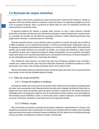 Ministério da Saúde | Secretaria de Atenção a Saúde | Departamento de Atenção Básica

2.5 Remoção de corpos estranhos

32

Quase todos os ferimentos causados por corpos estranhos têm o potencial de infecção e, devido ao
pequeno orifício de entrada, devem-se considerar o bacilo do tétano e os organismos piogênicos comuns
como os possíveis invasores. Assim, a profilaxia do tétano deve ser rotina no tratamento primário dos
corpos estranhos nos tecidos moles.
O segundo problema diz respeito à questão sobre remover ou não o corpo estranho. Quando
penetrado nos tecidos recentemente, ele é facilmente localizado e acessível. Nesses casos, no geral, tentase a remoção. Se, contudo, ele não determina quaisquer sintomas, é melhor deixá-lo permanecer. Esse
julgamento é criterioso, e o paciente deve ser informado.
Quando se decide remover o corpo estranho, deve-se localizá-lo no tecido. Isso pode não ser difícil se
o objeto é palpável, ou se é relativamente grande e o orifício de entrada estiver nitidamente visível. Se
for pequeno e se localizar profundamente na gordura ou no músculo, a retirada é difícil. Particularmente
quando não se pode localizá-lo com precisão nos tecidos, com ausência de referência a algum ponto
na superfície da pele, que é válido para pequenos objetos pontiagudos, tais como agulhas, que podem
migrar pelo tecido, como resultado da pressão local ou dos próprios movimentos. Às vezes é necessário o
uso de radiografias para determinar o local exato dos objetos.
Para retirada do corpo estranho, na maioria das vezes faz-se bloqueio anestésico local, tomando o
cuidado com o edema formado, para não haver distorções anatômicas. Geralmente amplia-se o orifício
de entrada, se for visível. Caso já esteja cicatrizado, faz-se nova incisão no local.
Abaixo serão listados alguns procedimentos para retirada de alguns dos mais comuns corpos estranhos
encontrados no dia a dia das Unidades Básicas de Saúde.

2.5.1 Tipos de corpos estranhos
	

2.5.1.1 Farpas de madeira e metálicas

As farpas de madeira são muito comuns nos tecidos moles. Podem ser encontradas em qualquer parte
do corpo, mas se apresentam mais frequentemente nas mãos, pés e nádegas. Geralmente trata-se de um
pedaço de árvore, parte de assoalho, palito de dente. Portanto, o potencial de tais feridas tornarem-se
infectadas é alto, e o perigo para o tétano é real. Se a ferida estiver em bom aspecto, sem sinais flogísticos,
não necessita uso de antibióticos. Como, na maioria das vezes, o objeto é pequeno, não há necessidade
se suturar o ferimento, deixando a cicatrização ocorrer por segunda intenção.

	

2.5.1.2 Pedras, roupas

São comumente encontradas nos tecidos de ferimentos acidentais, especialmente em crianças. Com
frequência sua presença não é reconhecida no momento que a ferida primária é tratada. Como resultado
disso, permanece encravada no tecido por tempo considerável. Por fim, determina uma fístula de secreção
crônica, purulenta. O tratamento consiste na incisão e retirada dela.

 