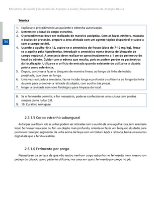 Ministério da Saúde | Secretaria de Atenção a Saúde | Departamento de Atenção Básica

Técnica
1.	 Explique o procedimento ao paciente e obtenha autorização.
2.	 Determine o local do corpo estranho.
3.	 O procedimento deve ser realizado de maneira asséptica. Com as luvas estéreis, máscara
e óculos de proteção, prepare a área afetada com um agente tópico disponível e cubra-a
com o campo estéril.
4.	 Usando a agulha 40 x 12, aspira-se o anestésico do frasco (dose de 7-10 mg/kg). Trocase a agulha pela hipodérmica. Introduzir o anestésico numa técnica de bloqueio de
campo regional. A anestesia deve realizar-se aproximadamente a 1 cm do perímetro do
local do objeto. Cuidar com o edema que resulta, pois se podem perder os parâmetros
da localização. Utiliza-se o orifício de entrada quando existente ou utiliza-se a cicatriz
prévia como referência.
5.	 Depois, continue a fazer o bloqueio de maneira linear, ao longo da linha de incisão
projetada, que deve ser longa.
6.	 Uma vez realizada a anestesia, faz-se incisão longa e profunda o suficiente ao longo da linha
da pele para promover a retirada do objeto, com auxílio das pinças.
7.	 Irrigar a cavidade com soro fisiológico para limpeza do local.

34

8.	 Se o ferimento permitir, e for necessário, pode-se confeccionar uma sutura com pontos
simples como nylon 3.0.
9.	 10. Curativo com gaze.

	

2.5.1.5 Corpo estranho subungueal

As farpas que ficam sob as unhas podem ser retiradas com o auxílio de uma agulha rosa, sem anestesia
local. Se houver insucesso ou for um objeto mais profundo, orienta-se fazer um bloqueio do dedo para
promover ressecção segmentar da unha acima da farpa com um bisturi. Após a retirada, basta um curativo
digital até que a ferida cicatrize.

	

2.5.1.6 Ferimento por prego

Necessita-se da certeza de que não restou nenhum corpo estranho no ferimento, nem mesmo um
pedaço do calçado que o paciente utilizava, nos casos em que o ferimento por prego no pé.

 