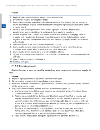 Ministério da Saúde | Secretaria de Atenção a Saúde | Departamento de Atenção Básica

Técnica

36

1.	 Explique o procedimento ao paciente e obtenha autorização.
2.	 Determine o local da perfuração do anzol.
3.	 O procedimento deve ser realizado de maneira asséptica. Com as luvas estéreis, máscara e
óculos de proteção, prepare a área afetada com um agente tópico disponível e cubra-a com
o campo estéril.
4.	 Visualiza-se o orifício por onde o anzol entrou e projeta-se a altura da saída dele,
pressionando o corpo do objeto na tentativa de fazer a própria curvatura.
5.	 Usando a agulha 40 x 12, aspira-se o anestésico do frasco (dose de 7-10 mg/kg). Troca-se
a agulha pela hipodérmica. Introduzir o anestésico numa técnica de bloqueio de campo
regional. A anestesia deve realizar-se sobre a área na qual a projeção da saída do anzol foi
determinada.
6.	 Com uma lâmina nº 11, realiza-se incisão pequena no local.
7.	 Com o auxílio de uma pinça hemostática curva, introduzir o anzol no sentido de sua
curvatura, até a exposição da extremidade e da farpa aconteçam.
8.	 Com o auxílio de um alicate, corta-se a extremidade e a farpa.
9.	 Segurar a extremidade distal do anzol com uma pinça hemostática e retirá-lo pelo orifício de
entrada.
10.	 Lavar o ferimento com soro fisiológico.
11.	 Curativo com gaze.

2.1.5.8 Remoção de anel
Objetivo: Remover e preservar o anel (se possível) que pode causar comprometimento vascular do
dedo.
1.	
2.	
3.	
4.	

Técnica
Explique o procedimento ao paciente e obtenha autorização.
Elevar a mão e envolver o dedo no gelo por alguns minutos.
Enquanto mantiver a mão elevada, aplicar no dedo um lubrificante (vaselina, sabão, sabonete
etc.) e tentar retirar o anel.
Caso o procedimento falhe, realizar a técnica do envoltório (Figura 13):
a.	 Usar uma pinça hemostática curva pequena para introduzir uma extremidade de um
cordão ou fio seda 2.0 sob o anel;
b.	 Pegar a extremidade longa do fio ou cordão distal ao anel, lubrificá-lo e então usálo para envolver firmemente o dedo começando do anel. Certificar que cada volta
sucessiva encoste-se à anterior para que nenhuma porção da pele se saliente entre as
voltas. A articulação interfalangeana proximal é geralmente a área mais problemática,
por isso deve ser envolvida cuidadosamente;
c.	 Segurar a ponta curta do fio que está do lado proximal do anel com uma pinça
hemostática. Puxá-la em direção à ponta do dedo e então desenrolar a fita. Esse
movimento deverá liberar progressivamente o anel do dedo;
d.	 Pode existir a necessidade de repetir o procedimento por mais de uma vez.

 