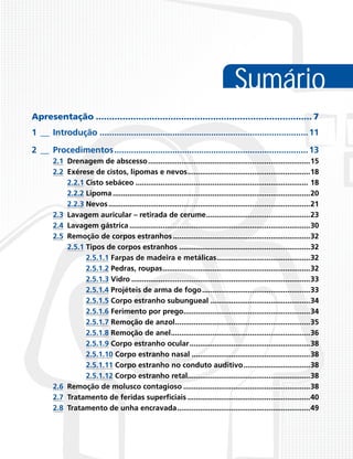 Sumário
Apresentação.................................................................................. 7
1___ Introdução....................................................................................... 11
2___ Procedimentos................................................................................. 13
2.1	 Drenagem de abscesso...............................................................................15
2.2	 Exérese de cistos, lipomas e nevos............................................................18
	
2.2.1 Cisto sebáceo.................................................................................... 18
	
2.2.2 Lipoma................................................................................................20
	
2.2.3 Nevos..................................................................................................21
2.3	 Lavagem auricular – retirada de cerume...................................................23
2.4	 Lavagem gástrica........................................................................................30
2.5	 Remoção de corpos estranhos...................................................................32
	
2.5.1 Tipos de corpos estranhos................................................................32
	
2.5.1.1 Farpas de madeira e metálicas..............................................32
	
2.5.1.2 Pedras, roupas........................................................................32
	
2.5.1.3 Vidro.......................................................................................33
	
2.5.1.4 Projéteis de arma de fogo.....................................................33
	
2.5.1.5 Corpo estranho subungueal.................................................34
	
2.5.1.6 Ferimento por prego..............................................................34
	
2.5.1.7 Remoção de anzol..................................................................35
	
2.5.1.8 Remoção de anel....................................................................36
	
2.5.1.9 Corpo estranho ocular...........................................................38
	
2.5.1.10 Corpo estranho nasal..........................................................38
	
2.5.1.11 Corpo estranho no conduto auditivo.................................38
	
2.5.1.12 Corpo estranho retal............................................................38
2.6	 Remoção de molusco contagioso..............................................................38
2.7	 Tratamento de feridas superficiais............................................................40
2.8	 Tratamento de unha encravada.................................................................49

 