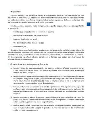 PROCEDIMENTOS

Diagnóstico
Em todo paciente com história de trauma, é indispensável verificar a permeabilidade das vias
respiratórias, a respiração, a estabilidade do sistema cardiovascular e as lesões associadas. Diante
de lesões traumáticas superficiais, é imprescindível excluir a presença de lesões profundas, não
raro inaparentes, porém usualmente de maior gravidade.
Simultaneamente ao exame físico, é importante perguntar ao paciente ou seu acompanhante
a respeito de:
•	

Eventos que antecederam e se seguiram ao trauma;

•	

História de enfermidades e traumas prévios;

•	

Presença de alergias em geral;

•	

Uso de medicamentos, drogas e álcool;

•	

Última refeição.

Os traumatismos superficiais podem ser abertos ou fechados, conforme haja, ou não, solução de
continuidade do tegumento cutaneomucoso. Os traumatismos superficiais fechados constituem
as contusões leves, causando os edemas traumáticos, as equimoses, os hematomas e os seromas.
Os traumatismos superficiais abertos constituem as feridas, que podem ser classificadas de
diversas formas, como se segue:

1. Quanto à natureza do agente vulnerante
a.	 Feridas incisas: são aquelas produzidas por agentes cortantes, afiados, capazes de cortar
a pele produzindo ferida linear, com bordas regulares e pouco traumatizadas. O exemplo
clássico é a ferida cirúrgica.
b.	 Feridas contusas: são aquelas produzidas por objeto de natureza geralmente romba, capaz
de romper a integridade da pele, produzindo feridas irregulares, retraídas e com bordas
muito traumatizadas. Essas feridas vão desde as simples lacerações até as complexas com
sangramento, contaminação e perda de substância.
c.	 Feridas perfurantes: são aquelas cujo objeto é geralmente fino e pontiagudo, capaz de
perfurar a pele e tecidos subjacentes, produzindo lesão cutânea puntiforme ou linear, de
bordas regulares ou não. A profundidade atingida não pode ser estabelecida à simples
inspeção.
d.	 Feridas penetrantes: são as de mesmas características anteriores, cujo objeto é capaz de
perfurar os tecidos e penetrar numa cavidade natural do organismo. Apresentam formato
externo variável, geralmente linear ou puntiforme.
e.	 Feridas transfixantes: constituem uma variedade de ferida perfurante ou penetrante, na
qual o objeto vulnerante é capaz de penetrar e atravessar os tecidos de determinado
órgão em toda a sua espessura.

41

 