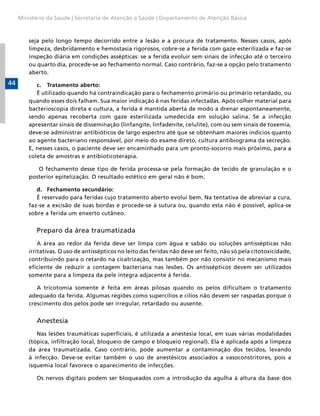 Ministério da Saúde | Secretaria de Atenção a Saúde | Departamento de Atenção Básica

seja pelo longo tempo decorrido entre a lesão e a procura de tratamento. Nesses casos, após
limpeza, desbridamento e hemostasia rigorosos, cobre-se a ferida com gaze esterilizada e faz-se
inspeção diária em condições assépticas: se a ferida evoluir sem sinais de infecção até o terceiro
ou quarto dia, procede-se ao fechamento normal. Caso contrário, faz-se a opção pelo tratamento
aberto.

44

c.	 Tratamento aberto:
É utilizado quando há contraindicação para o fechamento primário ou primário retardado, ou
quando esses dois falham. Sua maior indicação é nas feridas infectadas. Após colher material para
bacterioscopia direta e cultura, a ferida é mantida aberta de modo a drenar espontaneamente,
sendo apenas recoberta com gaze esterilizada umedecida em solução salina. Se a infecção
apresentar sinais de disseminação (linfangite, linfadenite, celulite), com ou sem sinais de toxemia,
deve-se administrar antibióticos de largo espectro até que se obtenham maiores indícios quanto
ao agente bacteriano responsável, por meio do exame direto, cultura antibiograma da secreção.
E, nesses casos, o paciente deve ser encaminhado para um pronto-socorro mais próximo, para a
coleta de amostras e antibioticoterapia.
O fechamento desse tipo de ferida processa-se pela formação de tecido de granulação e o
posterior epitelização. O resultado estético em geral não é bom.
d.	 Fechamento secundário:
É reservado para feridas cujo tratamento aberto evolui bem. Na tentativa de abreviar a cura,
faz-se a excisão de suas bordas e procede-se à sutura ou, quando esta não é possível, aplica-se
sobre a ferida um enxerto cutâneo.

Preparo da área traumatizada
A área ao redor da ferida deve ser limpa com água e sabão ou soluções antissépticas não
irritativas. O uso de antissépticos no leito das feridas não deve ser feito, não só pela citotoxicidade,
contribuindo para o retardo na cicatrização, mas também por não consistir no mecanismo mais
eficiente de reduzir a contagem bacteriana nas lesões. Os antissépticos devem ser utilizados
somente para a limpeza da pele íntegra adjacente à ferida.
A tricotomia somente é feita em áreas pilosas quando os pelos dificultam o tratamento
adequado da ferida. Algumas regiões como supercílios e cílios não devem ser raspadas porque o
crescimento dos pelos pode ser irregular, retardado ou ausente.

Anestesia
Nas lesões traumáticas superficiais, é utilizada a anestesia local, em suas várias modalidades
(tópica, infiltração local, bloqueio de campo e bloqueio regional). Ela é aplicada após a limpeza
da área traumatizada. Caso contrário, pode aumentar a contaminação dos tecidos, levando
à infecção. Deve-se evitar também o uso de anestésicos associados a vasoconstritores, pois a
isquemia local favorece o aparecimento de infecções.
Os nervos digitais podem ser bloqueados com a introdução da agulha à altura da base dos

 