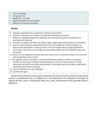 •	
•	
•	
•	
•	

Luva esterilizada.
Seringa de 5 ml.
Agulha 40 x 12 (rosa).
Agulha hipodérmica (de insulina).
Máscara e óculos para proteção.
Técnica

5.	 Explique o procedimento ao paciente e obtenha autorização.
6.	 Examine a unha que será tratada e o tecido de granulação circunscrito.
7.	 Realiza-se o bloqueio digital com lidocaína sem vasoconstritor, pois o procedimento é
extremamente doloroso.
8.	 Procede-se à limpeza do dedo com sabão e água, degermação com povidine ou clorexidine.
9.	 Inicia-se o procedimento propriamente dito com a introdução de uma tentacânula, ou
instrumental semelhante, a mais ou menos 3 mm da margem lateral, longitudinalmente
até a matriz. Descola-se o leito ungueal, provocando avulsão parcial do segmento que está
encravado.
10.	 Resseca-se esse segmento da unha com uma tesoura reta, ou lâmina de bisturi, até a base da
unha, juntamente com a matriz.
11.	 Em seguida, corta-se em elipse o tecido de granulação e pode-se realizar a curetagem
do leito. Se não houver infecção associada, pode-se retirar uma elipse de pele e tecido
subcutâneo da borda com tecido de granulação, suturando-se após com nylon, propiciando
cicatrização por primeira intenção.
12.	 Lavar o ferimento com soro fisiológico
13.	 Curativo com gaze
Existem outras técnicas cirúrgicas para tratamento de unha encravada, porém tão importantes
quanto o procedimento são os cuidados pré e pós-operatórios com adequada orientação de
higiene dos pés, corte e manutenção diária das unhas, principalmente dos pacientes idosos e
diabéticos.

 