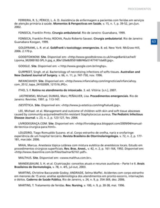 PROCEDIMENTOS

FERREIRA, R. S.; PÉRICO, L. A. D. Assistência de enfermagem a pacientes com feridas em serviços
de atenção primária à saúde. Momentos & Perspectivas em Saúde, v. 15, n. 1, p. 39-52, jan./jun.
2002.
FONSECA, Franklin Pinto. Cirurgia ambulatorial. Rio de Janeiro: Guanabara, 1999.
FONSECA, Franklin Pinto; ROCHA, Paulo Roberto Savassi. Cirurgia ambulatorial. Rio de Janeiro:
Guanabara Koogan, 1999.
GOLDFRANK, L. R. et al. Goldfrank´s toxicologyc emergencies. 8. ed. New York: McGraw-Hill,
2006. 2.170 p.
GOODTOKNOW. Site. Disponível em: <http://www.goodtoknow.co.uk/imageBank/cache/l/
Lipoma_M2000182-SPL.h.jpg_e_80e120e8d9501686f40a51477471da69.jpg>.
GOOGLE. Site. Disponível em: < http://www.google.com.br/imghp>.
GURPREET, Singh. et al. Bacteriology of necrotizing infections of softs tissues. Australian and
New Zealand Journal of Surgery. v. 66, n. 11, p. 747-750, nov. 1996.
INFANCIAHOY. Site. Disponível em: <http://www.infanciahoy.com/imgnoticias/infanciahoy.
com_3512_tapa_24102009_121516.JPG>.
ITHO, S. F. Rotina no atendimento do intoxicado. 3. ed. Vitória: [s.n.], 2007.
JASTREMSKI, Michael; DUMAS, Marc; PEÑALVER, Lisa. Procedimentos emergenciais. Rio de
Janeiro: Revinter, 1997. p. 113-147.
JSESTÉTICA. Site. Disponível em: <http://www.js-estetica.com/img/halux6.jpg>.
LEE, Michael. et al. Management and outcome of children with skin and soft tissue abscesses
caused by community-acquiredmethicilin-resistant Staphylococcus aureus. The Pediatric Infectious
Disease Journal. v. 23, n. 2, p. 123-127, fev. 2004.
LIVRODEGRAÇA.COM. Site. Disponível em: <http://livrodegraca.blogspot.com/2009/04/manualde-tecnica-cirurgica-para.html>.
LOUZEIRO, Tiago Romualdo Suzano. et al. Corpo estranho de orelha, nariz e orofaringe:
experiência de um hospital terciário. Revista Brasileira de Otorrinolaringologia. v. 72, n. 2, p. 177181, mar./abr. 2006.
MAIA, Marcus. Anestesia tópica cutânea com mistura eutética de anestésicos locais. Estudo em
procedimentos cirúrgicos superficiais. Rev. Bras. Anest., v. 42, n. 2, p. 161-164, 1992. Disponível em:
<http://www.rbaonline.com.br/files/rba/mar92161.pdf>.
MALTHUS. Site. Disponível em: <www.malthus.com.br>.
MANDELBAUM, S. H. et al. Cicatrização: conceitos atuais e recursos auxiliares – Parte I e II. Anais
Brasileiros de Dermatologia, v. 78, n. 4/5, jul-out, 2003.
MARTINS, Christine Baccaratde Godoy; ANDRADE, Selma Maffei. Acidentes com corpo estranho
em menores de 15 anos: análise epidemiológica dos atendimentos em pronto-socorro, internações
e óbitos. Caderno de Saúde Pública, Rio de Janeiro, v. 24, n. 9, p. 354-369, dez. 2006.
MARTINS, T. Tratamento de feridas. Rev. Nursing, v. 100, n. 9, p. 30-38, mai. 1996.

63

 