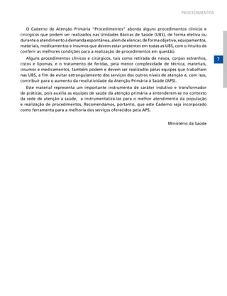 PROCEDIMENTOS

O Caderno de Atenção Primária “Procedimentos” aborda alguns procedimentos clínicos e
cirúrgicos que podem ser realizados nas Unidades Básicas de Saúde (UBS), de forma eletiva ou
durante o atendimento à demanda espontânea, além de elencar, de forma objetiva, equipamentos,
materiais, medicamentos e insumos que devem estar presentes em todas as UBS, com o intuito de
conferir as melhores condições para a realização de procedimentos em questão.
Alguns procedimentos clínicos e cirúrgicos, tais como retirada de nevos, corpos estranhos,
cistos e lipomas, e o tratamento de feridas, pela menor complexidade de técnica, materiais,
insumos e medicamentos, também podem e devem ser realizados pelas equipes que trabalham
nas UBS, a fim de evitar estrangulamento dos serviços dos outros níveis de atenção e, com isso,
contribuir para o aumento da resolutividade da Atenção Primária à Saúde (APS).
Este material representa um importante instrumento de caráter indutivo e transformador
de práticas, pois auxilia as equipes de saúde da atenção primária a entenderem-se no contexto
da rede de atenção à saúde, a instrumentalizá-las para o melhor atendimento da população
e realização de procedimentos. Recomendamos, portanto, que este Caderno seja incorporado
como ferramenta para a melhoria dos serviços oferecidos pela APS.
Ministério da Saúde

7

 