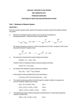 CAB 3024 : PROCESS PLANT DESIGN<br />MAY SEMESTER 2011<br />PROBLEM EXERCISES<br />SYNTHESIS OF REACTION AND SEPARATION SYSTEM<br />Part 1 : Synthesis of Reactor System.<br />QUESTION 1.<br />Given the reaction equation below, determine the type(s) of reaction system that suitably represent the system.<br />a.Production of Propylene oxide is based on the conversion of propylene to chloropropanolswhich   follows the reaction equation below :<br />The reaction produces a mixture of 1-chloro-2-propanol and 2-chloro-1-propanol, which is then dehydrochlorinatedto Propylene Oxide.<br />b. The production of benzene from toluene follows the reaction;<br />C6H5CH3 + H2 -> C6H6 + CH4<br /> However, there is a byproduct reaction producing diphenyl as below;<br />2 C6H6H2 + C6H5–C6H5<br />c.The reaction from ethylene to produce ethanol is as follows;<br />CH2= CH2  +  H2O  CH3–CH2-OH<br />A side reaction producing diethyl ether occurs according to;<br />2 CH3-CH2- OHCH3–CH2-O-CH2-CH3  +  H2O<br />d.The reaction producing acrolein (C3H4O) through the catalytic oxidation of propylene on bismuth molybdite catalyst is given below;<br />C3H6 + O2  C3H4O + H2ORxn 1<br />C3H6 + 4.5 O2  3 CO2 + 3 H2ORxn 2<br />C3H4O + 3.5 O2  3 CO2 + 2 H2ORxn 3<br />e.The following gas phase reactions take place simultaneously on a metal oxide supporting catalyst to produce NO2.<br />4 NH3 + 5 O2  4 NO + 5 H2ORxn 1<br />2NH3 + 1.5 O2  N2 + 3 H2ORxn 2<br />2NO +  O2        2NO2 Rxn 3<br />4 NH3 +  6 NO    5N2 +  6 H2ORxn 4<br />QUESTION 2<br />Given the following parallel reaction equation below;<br />A  B  order of reaction = n1<br />A  P  order of reaction = n2<br />A  S  order of reaction = n3<br />P is the desired product while B and S are the byproducts of the parallel reaction.<br />For the following cases of reaction orders, select the type of reactors and the level of concentration to be maintained in the reactor in order to maximise selectivity.<br />a.n1 = 1, n2 = 2, n3 = 3<br />bn1 = 2, n2 = 3, n3 = 1<br />c.n1 = 3, n2 = 1, n3 = 2<br />QUESTION 3<br />Under ultraviolet radiation, reactant A with a concentration of CA0 = 10 kmol/m3 decomposes to produce product and byproducts as follows.<br />A  RrR = 16 CA 0.5  kmol/m3.min<br />A  SrS = 12 CA    kmol/m3.min <br />A  TrT = CA 2    kmol/m3.min<br />We wish to design a reactor set up that would be suitable for the following cases;<br />a.Product R is the desired material<br />bProduct S is the desired material<br />c.Product T is the desired material<br />QUESTION 4<br />Acrolein (C3H4O) is produced through the catalytic oxidation of propylene on bismuth molybdite catalyst as given below;<br />C3H6 + O2  C3H4O + H2ORxn 1<br />C3H6 + 4.5 O2  3 CO2 + 3 H2ORxn 2<br />C3H4O + 3.5 O2  3 CO2 + 2 H2ORxn 3<br />The reactions are all first order in olefin and independent of oxygen and of reaction products. The ratios of the rate of reactions for the 3 reactions are given below;<br />k2/k1   =  0.1  and   k3/k1   =  0.25 <br />The temperature of the reactor has to be kept at maximum of 460 C without the use of cooling.<br />i.Recommend the most suitable reactor and discuss why.<br />ii.Supposed if all the reactions are reversible, suggest the possible additional enhancements on the operation of the reactor which could be applied in order to maximise the production of Acrolein.<br />QUESTION 5<br />Reactant A decomposes through three simultaneous gas phase reactions to form three products namely B, C and D. The three reactions and their corresponding rate laws are as below;<br />A   B  Reaction 1 :   rB= 0.0012 exp 26,000 1300- 1TCA<br />A   C  Reaction 2 :   rC= 0.0018 exp 25,000 1300- 1TCA1.5<br />A   D  Reaction 3 :   rD= 0.00452 exp 5,000 1300- 1TCA0.5<br />If the desired product is B and its production has to be maximised;<br />i.Select the suitable reactor and justify your answer.<br />ii.Discuss qualitatively the setting for concentration and and temperature in the reactor that will further enhance the production of B.<br />QUESTION 6<br />Given the van de Vusse elementary reactions as below;<br />A    B   C<br />2A  D<br />where :  <br />k1 – rate of reaction producing B from A, 0.01 s-1<br />k2 – rate of reaction for the reversible reaction producing A from B, 0.05 s-1<br />k3 – rate of reaction producing C from B, 10 s-1<br />k4 – rate of reaction producing D from A, 100 m3/kmol<br />i.Determine the reactor or combination of reactors that will maximise the amount of B formed together with the setting of temperature and concentration of the reactor.<br />What other measures could be implemented to further improve the selectivity of product A over the other byproducts.<br />