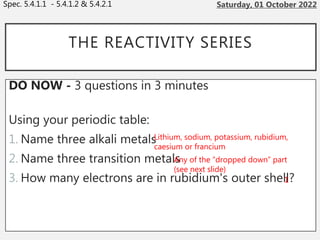 THE REACTIVITY SERIES
DO NOW - 3 questions in 3 minutes
Using your periodic table:
1. Name three alkali metals
2. Name three transition metals
3. How many electrons are in rubidium's outer shell?
Spec. 5.4.1.1 - 5.4.1.2 & 5.4.2.1
Lithium, sodium, potassium, rubidium,
caesium or francium
Any of the “dropped down” part
(see next slide)
1
 
