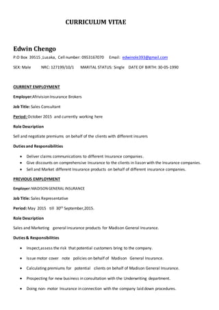 CURRICULUM VITAE
Edwin Chengo
P.O Box 39515 ,Lusaka, Cell number: 0953167070 Email: edwinole393@gmail.com
SEX: Male NRC: 127199/10/1 MARITAL STATUS: Single DATE OF BIRTH: 30-05-1990
CIURRENT EMPLOYMENT
Employer:Afrivision Insurance Brokers
Job Title: Sales Consultant
Period: October 2015 and currently working here
Role Description
Sell and negotiate premiums on behalf of the clients with different insurers
Duties and Responsibilities
 Deliver claims communications to different Insurance companies.
 Give discounts on comprehensive Insurance to the clients in liason with the Insurance companies.
 Sell and Market different Insurance products on behalf of different insurance companies.
PREVIOUS EMPLOYMENT
Employer:MADISON GENERAL INSURANCE
Job Title: Sales Representative
Period: May 2015 till 30th September,2015.
Role Description
Sales and Marketing general insurance products for Madison General Insurance.
Duties & Responsibilities
 Inspect,assess the risk that potential customers bring to the company.
 Issue motor cover note policies on behalf of Madison General Insurance.
 Calculating premiums for potential clients on behalf of Madison General Insurance.
 Prospecting for new business in consultation with the Underwriting department.
 Doing non- motor Insurance in connection with the company laid down procedures.
 