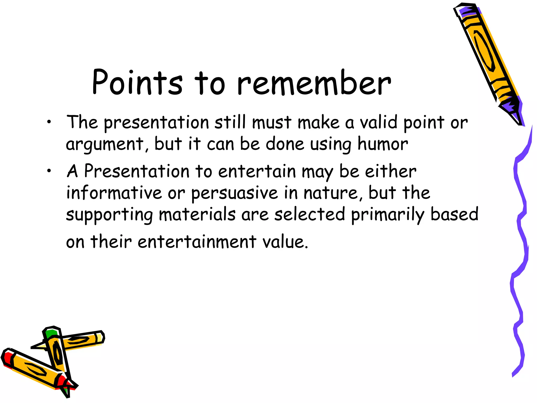 Points to remember
• The presentation still must make a valid point or
argument, but it can be done using humor
• A Presentation to entertain may be either
informative or persuasive in nature, but the
supporting materials are selected primarily based
on their entertainment value.
 