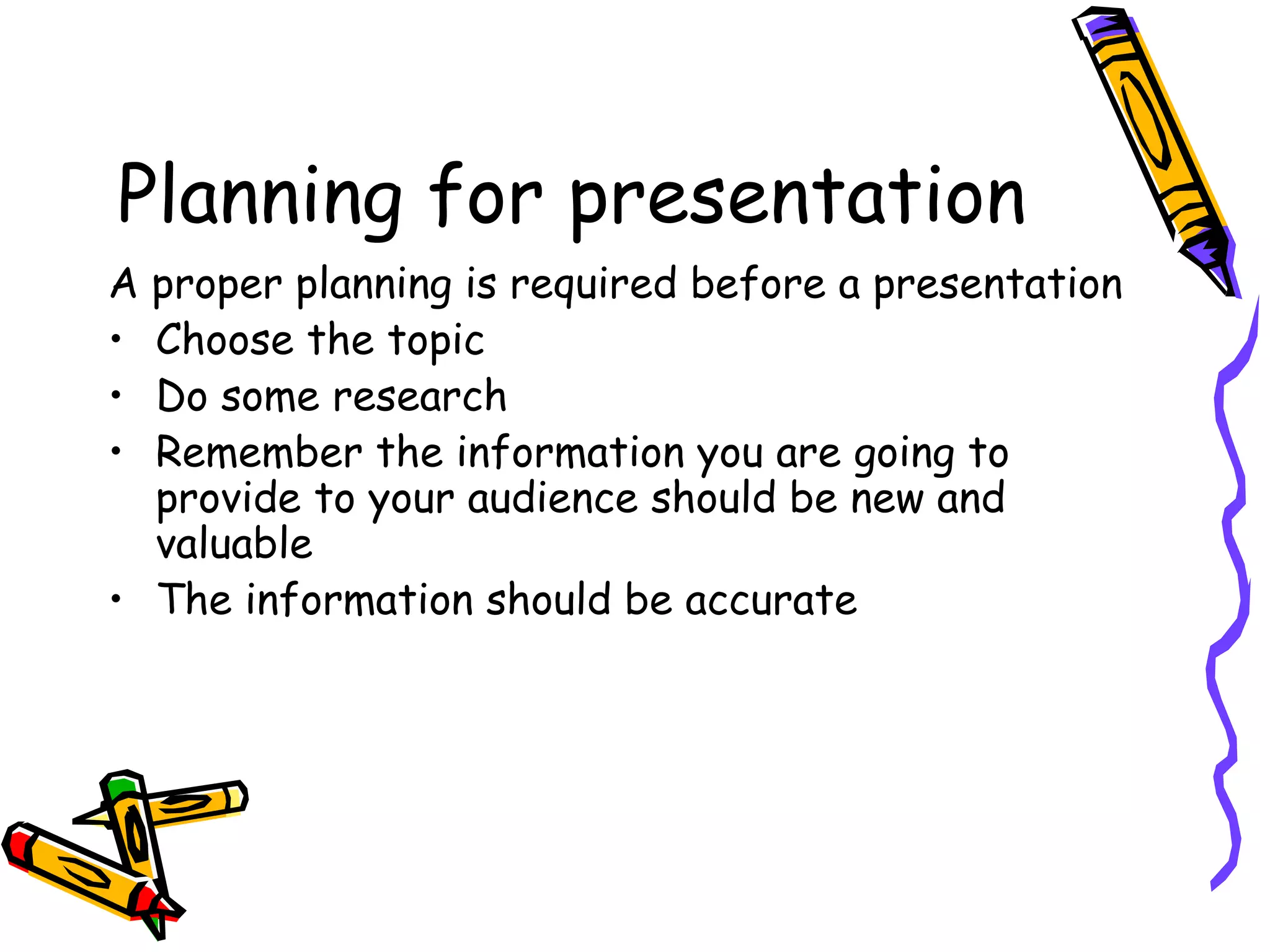 Planning for presentation
A proper planning is required before a presentation
• Choose the topic
• Do some research
• Remember the information you are going to
provide to your audience should be new and
valuable
• The information should be accurate
 