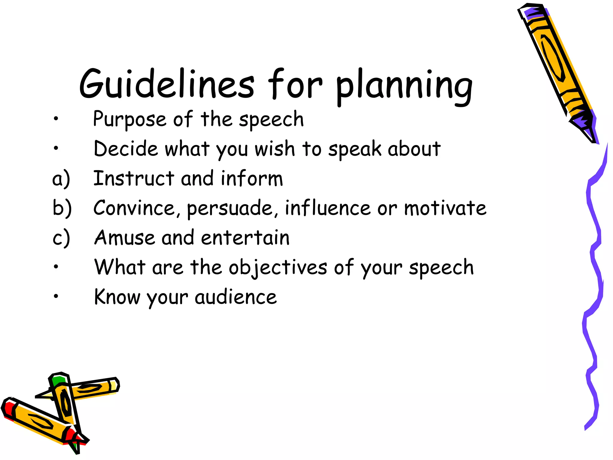 Guidelines for planning
• Purpose of the speech
• Decide what you wish to speak about
a) Instruct and inform
b) Convince, persuade, influence or motivate
c) Amuse and entertain
• What are the objectives of your speech
• Know your audience
 